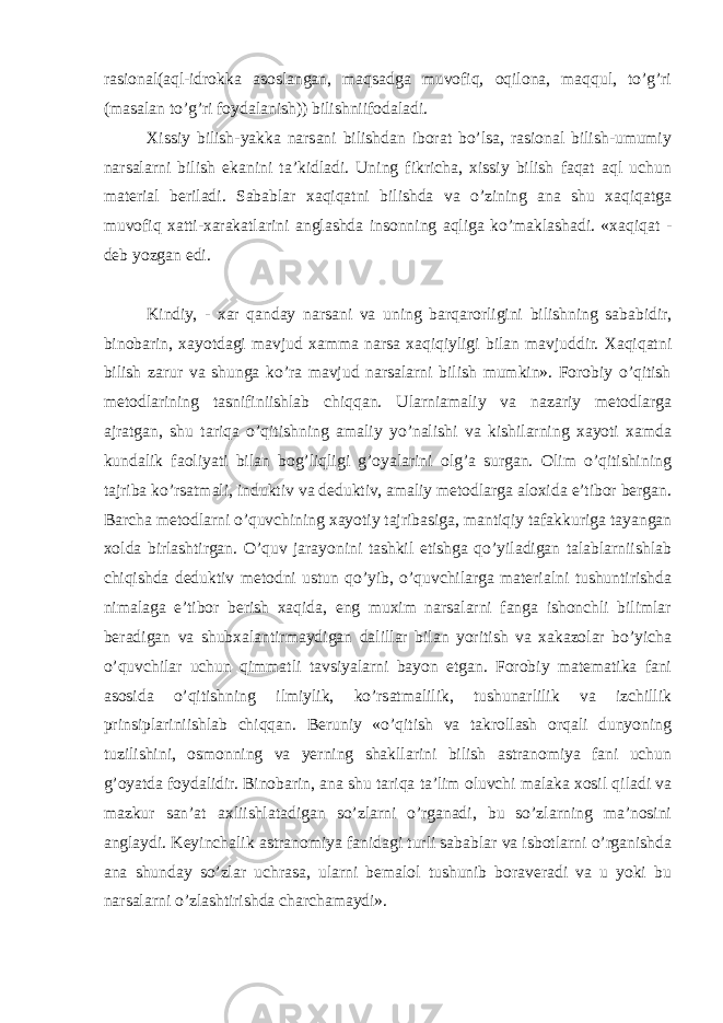 rasional(aql-idrokka asoslangan, maqsadga muvofiq, oqilona, maqqul, to’g’ri (masalan to’g’ri foydalanish)) bilishniifodaladi. Xissiy bilish-yakka narsani bilishdan iborat bo’lsa, rasional bilish-umumiy narsalarni bilish ekanini ta’kidladi. Uning fikricha, xissiy bilish faqat aql uchun material beriladi. Sabablar xaqiqatni bilishda va o’zining ana shu xaqiqatga muvofiq xatti-xarakatlarini anglashda insonning aqliga ko’maklashadi. «xaqiqat - deb yozgan edi. Kindiy, - xar qanday narsani va uning barqarorligini bilishning sababidir, binobarin, xayotdagi mavjud xamma narsa xaqiqiyligi bilan mavjuddir. Xaqiqatni bilish zarur va shunga ko’ra mavjud narsalarni bilish mumkin». Forobiy o’qitish metodlarining tasnifiniishlab chiqqan. Ularniamaliy va nazariy metodlarga ajratgan, shu tariqa o’qitishning amaliy yo’nalishi va kishilarning xayoti xamda kundalik faoliyati bilan bog’liqligi g’oyalarini olg’a surgan. Olim o’qitishining tajriba ko’rsatmali, induktiv va deduktiv, amaliy metodlarga aloxida e’tibor bergan. Barcha metodlarni o’quvchining xayotiy tajribasiga, mantiqiy tafakkuriga tayangan xolda birlashtirgan. O’quv jarayonini tashkil etishga qo’yiladigan talablarniishlab chiqishda deduktiv metodni ustun qo’yib, o’quvchilarga materialni tushuntirishda nimalaga e’tibor berish xaqida, eng muxim narsalarni fanga ishonchli bilimlar beradigan va shubxalantirmaydigan dalillar bilan yoritish va xakazolar bo’yicha o’quvchilar uchun qimmatli tavsiyalarni bayon etgan. Forobiy matematika fani asosida o’qitishning ilmiylik, ko’rsatmalilik, tushunarlilik va izchillik prinsiplariniishlab chiqqan. Beruniy «o’qitish va takrollash orqali dunyoning tuzilishini, osmonning va yerning shakllarini bilish astranomiya fani uchun g’oyatda foydalidir. Binobarin, ana shu tariqa ta’lim oluvchi malaka xosil qiladi va mazkur san’at axliishlatadigan so’zlarni o’rganadi, bu so’zlarning ma’nosini anglaydi. Keyinchalik astranomiya fanidagi turli sabablar va isbotlarni o’rganishda ana shunday so’zlar uchrasa, ularni bemalol tushunib boraveradi va u yoki bu narsalarni o’zlashtirishda charchamaydi». 