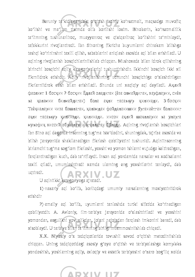  Beruniy ta’kidlaganidek, o’qitish izchil, ko’rsatmali, maqsadga muvofiq bo’lishi va ma’lum tizimda olib borilishi lozim. Binobarin, ko’rsatmalilik ta’limning tushunarliroq, muayyanroq va qiziqarliroq bo’lishini ta’minlaydi, tafakkurini rivojlantiradi. Ibn Sinoning fikricha buyumlarni chinakam bilishga tashqi ko’rininshni taxlil qilish, sabablarini aniqlash asosida aql bilan erishiladi. U aqlning rivojlanish bosqichlariniishlab chiqqan. Mushoxada bilan idrok qilishning birinchi bosqichi aqliy kategoriyalarini tushuntirishdir. Ikkinchi bosqich ikki xil fikrniidrok etishdir. Aqliy rivojlanishning uchunchi bosqichiga o’zlashtirilgan fikrlarniidrok etish bilan erishiladi. Shunda uni xaqiqiy aql deyiladi. Ақлий фаолият 1- босқич 2- босқич Ёдлай оладиган ( ѐза олмайдиган , харфларни , сиѐх ва қаламни билмайдиган ) бола ақли тасаввур қилинади . 3- босқич Таѐқчаларни чиза бошлаган , қаламдан фойдаланишни ўрганаѐтган боланинг ақли тасаввур қилинади . қилинади . инсон ақлий шаклларни ва уларга мувофиқ хиссий образларни эгаллаган бўлади . Aqlning rivojlanish bosqichlari Ibn Sino aql deganda insonning tug’ma iste’dodini, shuningdek, tajriba asosida va bilish jarayonida shakllanadigan fikrlash qobiliyatini tushunidi. Aqlniinsonning birlamchi tug’ma sog’lom fikrlashi, yaxshi va yomon ishlarni vujudga keltiradigan, farqlantiradigan kuch, deb ta’riflaydi. Inson aql yordamida narsalar va xodisalarni taxlil qiladi, umumlashtiradi xamda ularning eng yaxshilarini tanlaydi, deb uqtiradi. U aqlniikki kategoriyaga ajratadi. 1)-nazariy aql bo’lib, borliqdagi umumiy narsalarning moxiyatiniidrok etishdir 2)-amaliy aql bo’lib, uyumlarni tanlashda turtki sifatida ko’rinadigan qobiliyatdir. A. Avloniy, ilm-tarbiya jarayonida o’zlashtiriladi va yaxshini yomondan, ezgulikni yovuzlikdan, joizni najoizdan farqlash imkonini beradi, deb xisoblaydi. U tarbiya bilan ta’limning birligi muammosiniishlab chiqadi. X.X. Niyoziy o’z tadqiqotlarida tovushli savod o’qitish metodiniishlab chiqqan. Uning tadqiqotidagi asosiy g’oya o’qitish va tarbiyalashga kompleks yondoshish, yoshlarning aqliy, axloqiy va estetik tarbiyasini o’zaro bog’liq xolda 