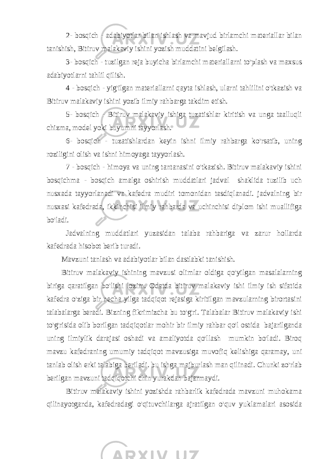 2- bosqich - adabiyotlar bilan ishlash va mavjud birlamchi materiallar bilan tanishish, Bitiruv malakaviy ishini yozish muddatini belgilash. 3- bosqich - tuzilgan reja buyicha birlamchi materiallarni to&#39;plash va maxsus adabiyotlarni tahlil qilish. 4 - bosqich - yig&#39;ilgan materiallarni qayta ishlash, ularni tahlilini o&#39;tkazish va Bitiruv malakaviy ishini yozib ilmiy rahbarga takdim etish. 5- bosqich - Bitiruv malakaviy ishiga tuzatishlar kiritish va unga taalluqli chizma, model yoki buyumni tayyorlash. 6- bosqich - tuzatishlardan keyin ishni ilmiy rahbarga ko&#39;rsatib, uning roziligini olish va ishni himoyaga tayyorlash. 7 - bosqich - himoya va uning tantanasini o&#39;tkazish. Bitiruv malakaviy ishini bosqichma - bosqich amalga oshirish muddatlari jadval shaklida tuzilib uch nusxada tayyorlanadi va kafedra mudiri tomonidan tasdiqlanadi. jadvalning bir nusxasi kafedrada, ikkinchisi ilmiy rahbarda va uchinchisi diplom ishi muallifiga bo&#39;ladi. Jadvalning muddatlari yuzasidan talaba rahbariga va zarur hollarda kafedrada hisobot berib turadi. Mavzuni tanlash va adabiyotlar bilan dastlabki tanishish. Bitiruv malakaviy ishining mavzusi olimlar oldiga qo&#39;yilgan masalalarning biriga qaratilgan bo&#39;lishi lozim. Odatda bitiruv malakaviy ishi ilmiy ish sifatida kafedra o&#39;ziga bir necha yilga tadqiqot rejasiga kiritilgan mavzularning birortasini talabalarga beradi. Bizning fikrimizcha bu to&#39;g&#39;ri. Talabalar Bitiruv malakaviy ishi to&#39;g&#39;risida olib borilgan tadqiqotlar mohir bir ilmiy rahbar qo&#39;l ostida bajarilganda uning ilmiylik darajasi oshadi va amaliyotda qo&#39;llash mumkin bo&#39;ladi. Biroq mavzu kafedraning umumiy tadqiqot mavzusiga muvofiq kelishiga qaramay, uni tanlab olish erki talabiga beriladi. bu ishga majburlash man qilinadi. Chunki zo&#39;rlab berilgan mavzuni tadqiqotchi chin yurakdan bajarmaydi. Bitiruv malakaviy ishini yozishda rahbarlik kafedrada mavzuni muhokama qilinayotganda, kafedradagi o&#39;qituvchilarga ajratilgan o&#39;quv yuklamalari asosida 