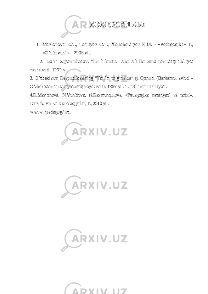 ADABIYOTLAR : 1. Mavlonova R.A., To’rayev O.T., Xoli q berdiyev K.M. - «Pedagogika» T., «O’qituvchi » - 2008 yil . 2. Bo’ri Ziyomuhedov. “ Ilm hikmati. ” Abu Ali Ibn Sino nomidagi tibbiyot nashriyoti. 1999 y 3. O’zbekiston Respublikasining “Ta’lim to’g’risida” gi Qonuni (Barkamol avlod – O’zbekiston taraqqiyotining poydevori). 1997 yil. T.,“Sharq” nashriyoti. 4.R.Mavlonova, N.Vohidova, N.Raxmonqulova. «Pedagogika nazariyasi va tarixi». Darslik. Fan va texnologiyalar, T., 2010 yil. w.w.w. /pedagog/ uz.. 