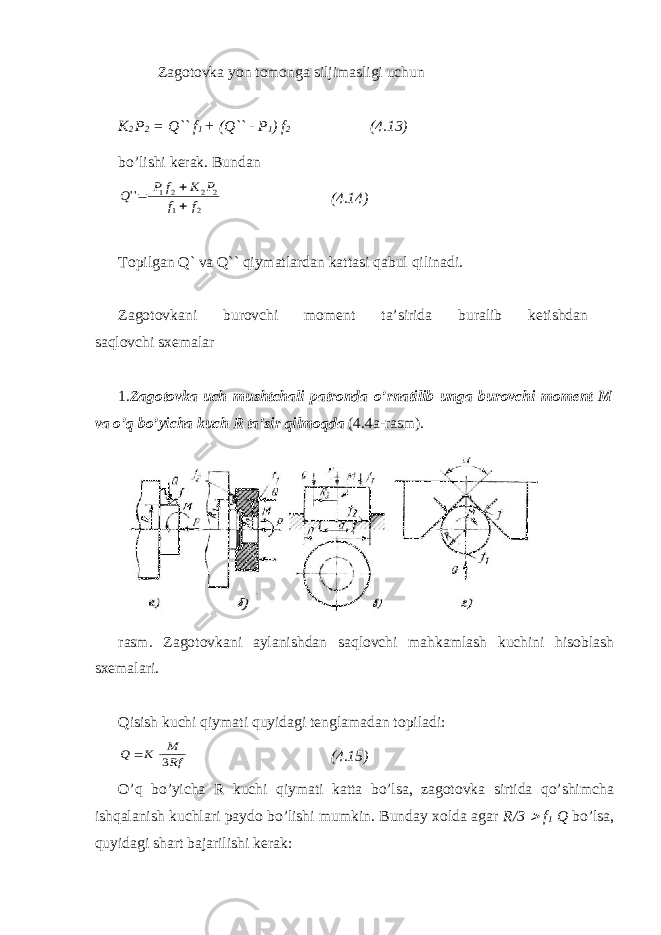 Zagotovka yon tomonga siljimasligi uchun K 2 P 2 = Q`` f 1 + (Q`` - P 1 ) f 2 (4.13) bo’lishi kerak. Bundan2 1 2 2 2 1 &#39;&#39; f f P K f P Q    (4.14) Topilgan Q` va Q`` qiymatlardan kattasi qabul qilinadi. Zagotovkani burovchi moment ta’sirida buralib ketishdan saqlovchi sxemalar 1. Zagotovka uch mushtchali patronda o’rnatilib unga burovchi moment M va o’q bo’yicha kuch R ta’sir qilmoqda (4.4a-rasm). rasm. Zagotovkani aylanishdan saqlovchi mahkamlash kuchini hisoblash sxemalari. Qisish kuchi qiymati quyidagi tenglamadan topiladi: Rf M K Q 3  (4.15) O’q bo’yicha R kuchi qiymati katta bo’lsa, zagotovka sirtida qo’shimcha ishqalanish kuchlari paydo bo’lishi mumkin. Bunday xolda agar R/3  f 1 Q bo’lsa, quyidagi shart bajarilishi kerak: 