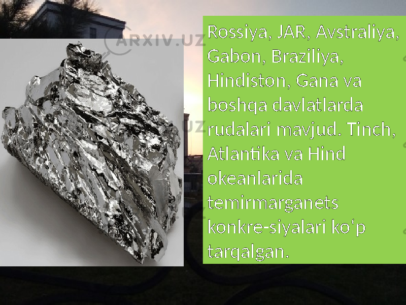 Rossiya, JAR, Avstraliya, Gabon, Braziliya, Hindiston, Gana va boshqa davlatlarda rudalari mavjud. Tinch, Atlantika va Hind okeanlarida temirmarganets konkre-siyalari koʻp tarqalgan. 