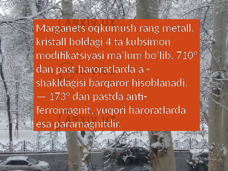 Marganets oqkumush rang metall, kristall holdagi 4 ta kubsimon modifikatsiyasi maʼlum boʻlib, 710° dan past haroratlarda a - shakldagisi barqaror hisoblanadi. — 173° dan pastda anti- ferromagnit, yuqori haroratlarda esa paramagnitdir. 