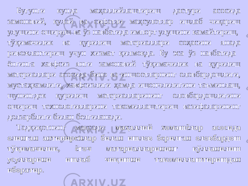 Бугунги кунда маҳаллийлаштириш дастури асосида замонавий, қулай ва сифатли маҳсулотлар ишлаб чиқариш улушини ошириш ва ўз навбатида импорт улушини камайтириш, тўқимачилик ва қурилиш материаллари соҳасини янада ривожлантириш учун хизмат қилмоқда. Бу эса ўз навбатида ёнғинга хавфсиз янги замонавий тўқимачилик ва қурилиш материаллари асосида бино ва иншоотларнинг оловбардошлиги, мустаҳкамлиги, хавфсизлиги ҳамда ишончлилигини таъминлаш, шунингдек қурилиш материалларининг оловбардошлигини ошириш технологияларини такомиллаштириш вазифаларининг долзарблиги билан белгиланади. Тадқиқотнинг мақсади: маҳаллий хомашёлар асосида олинган антипиренлар билан ишлов берилган оловбардош тўқимачилик, ёғоч материалларининг қўлланилиш усулларини ишлаб чиқишни такомиллаштиришдан иборатир . 