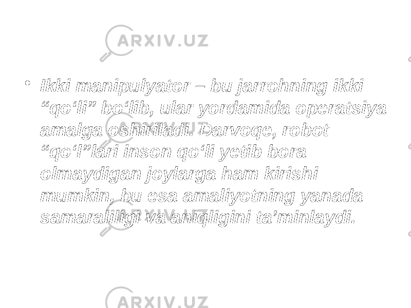 • Ikki manipulyator – bu jarrohning ikki “qo‘li” bo‘lib, ular yordamida operatsiya amalga oshiriladi. Darvoqe, robot “qo‘l”lari inson qo‘li yetib bora olmaydigan joylarga ham kirishi mumkin, bu esa amaliyotning yanada samaraliligi va aniqligini ta’minlaydi. 