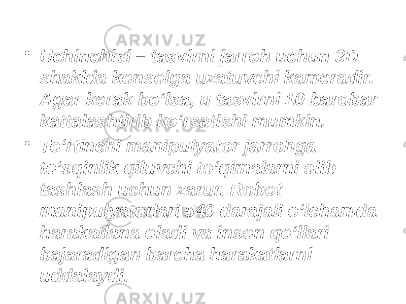 • Uchinchisi – tasvirni jarroh uchun 3D shaklda konsolga uzatuvchi kameradir. Agar kerak bo‘lsa, u tasvirni 10 barobar kattalashtirib ko‘rsatishi mumkin. • To‘rtinchi manipulyator jarrohga to‘sqinlik qiluvchi to‘qimalarni olib tashlash uchun zarur. Robot manipulyatorlari 540 darajali o‘lchamda harakatlana oladi va inson qo‘llari bajaradigan barcha harakatlarni uddalaydi. 