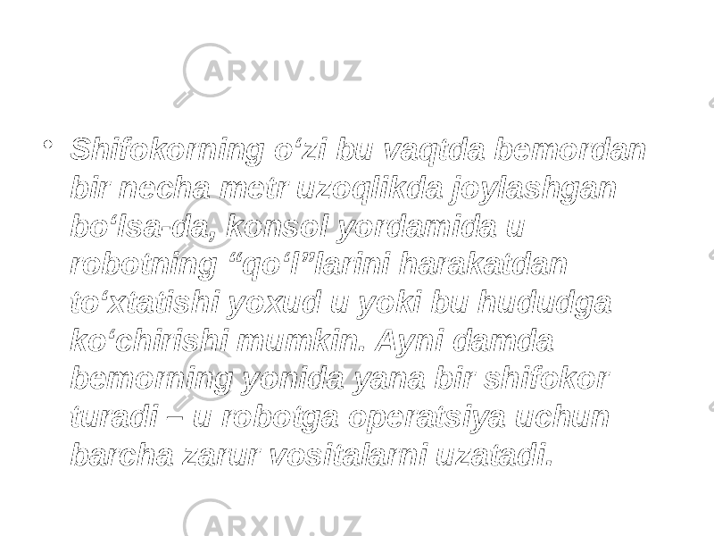 • Shifokorning o‘zi bu vaqtda bemordan bir necha metr uzoqlikda joylashgan bo‘lsa-da, konsol yordamida u robotning “qo‘l”larini harakatdan to‘xtatishi yoxud u yoki bu hududga ko‘chirishi mumkin. Ayni damda bemorning yonida yana bir shifokor turadi – u robotga operatsiya uchun barcha zarur vositalarni uzatadi. 