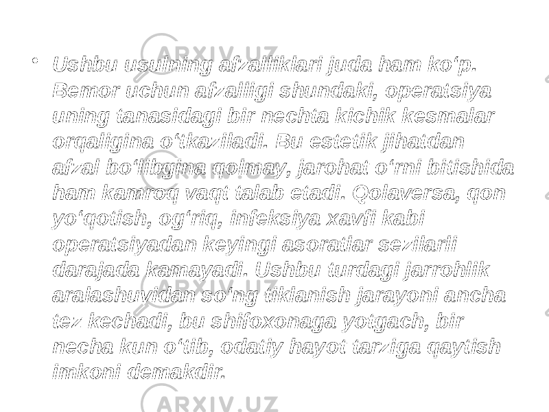 • Ushbu usulning afzalliklari juda ham ko‘p. Bemor uchun afzalligi shundaki, operatsiya uning tanasidagi bir nechta kichik kesmalar orqaligina o‘tkaziladi. Bu estetik jihatdan afzal bo‘libgina qolmay, jarohat o‘rni bitishida ham kamroq vaqt talab etadi. Qolaversa, qon yo‘qotish, og‘riq, infeksiya xavfi kabi operatsiyadan keyingi asoratlar sezilarli darajada kamayadi. Ushbu turdagi jarrohlik aralashuvidan so‘ng tiklanish jarayoni ancha tez kechadi, bu shifoxonaga yotgach, bir necha kun o‘tib, odatiy hayot tarziga qaytish imkoni demakdir. 