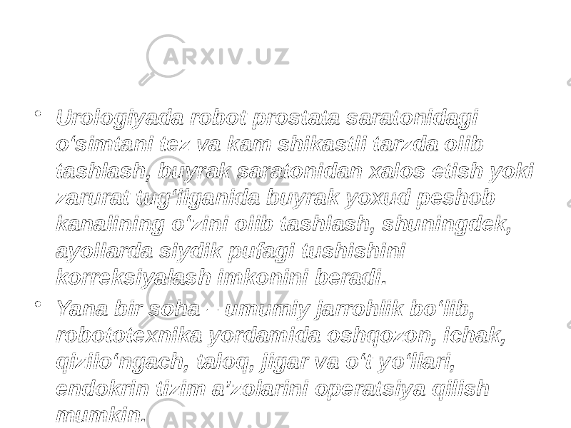 • Urologiyada robot prostata saratonidagi o‘simtani tez va kam shikastli tarzda olib tashlash, buyrak saratonidan xalos etish yoki zarurat tug‘ilganida buyrak yoxud peshob kanalining o‘zini olib tashlash, shuningdek, ayollarda siydik pufagi tushishini korreksiyalash imkonini beradi. • Yana bir soha – umumiy jarrohlik bo‘lib, robototexnika yordamida oshqozon, ichak, qizilo‘ngach, taloq, jigar va o‘t yo‘llari, endokrin tizim a’zolarini operatsiya qilish mumkin. 