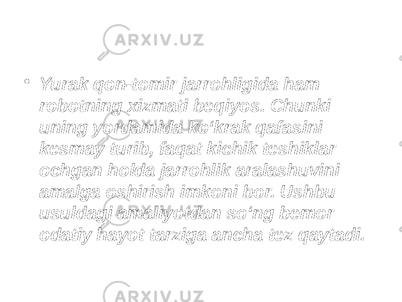 • Yurak qon-tomir jarrohligida ham robotning xizmati beqiyos. Chunki uning yordamida ko‘krak qafasini kesmay turib, faqat kichik teshiklar ochgan holda jarrohlik aralashuvini amalga oshirish imkoni bor. Ushbu usuldagi amaliyotdan so‘ng bemor odatiy hayot tarziga ancha tez qaytadi. 