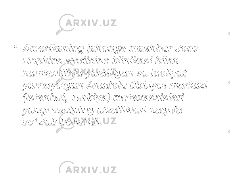 • Amerikaning jahonga mashhur Jons Hopkins Medicine klinikasi bilan hamkorlikda yaratilgan va faoliyat yuritayotgan Anadolu tibbiyot markazi (Istanbul, Turkiya) mutaxassislari yangi usulning afzalliklari haqida so‘zlab berishdi. 