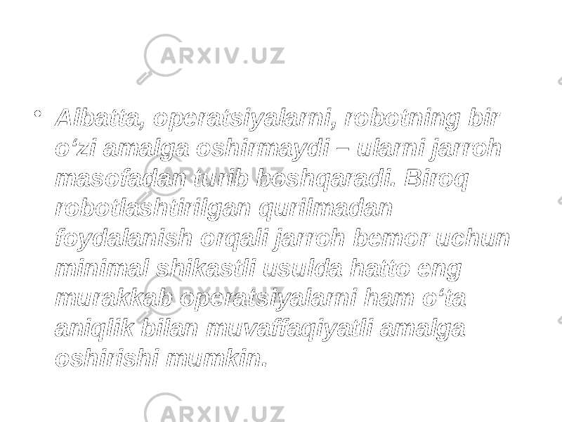 • Albatta, operatsiyalarni, robotning bir o‘zi amalga oshirmaydi – ularni jarroh masofadan turib boshqaradi. Biroq robotlashtirilgan qurilmadan foydalanish orqali jarroh bemor uchun minimal shikastli usulda hatto eng murakkab operatsiyalarni ham o‘ta aniqlik bilan muvaffaqiyatli amalga oshirishi mumkin. 