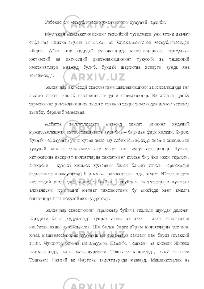 Узбекистон Республикаси хужалигининг худудий таркиби. Мустакил мамлакатимизнинг геосиёсий тузилмаси уни ягона давлат сифатида ташкил этувчи 12 вилоят ва Коракалпогистон Республикасидан иборат. Айнан шу худудий тузилмаларда минтакаларнинг атрофлича ижтимоий ва иктисодий ривожланишининг хукукий ва ташкилий имкониятлари мавжуд булиб, бундай шароитда хозирги кунда яна кегаймокда. Вилоятлар иктисодй салохиятини шаклланишини ва юксалишида энг аввало саноат ишлаб чикаришнинг урни салмоклидир. Бинобарин, ушбу тармокнинг ривожланишига вилоят хокимиятлари томонидан доимо устивор эътибор берилиб келмокда. Албатта, вилоятлардаги мавжуд саноат узининг худудий мужассамлашуви ихтисослашувига кура бир – биридан фарк килади. Бирок, бундай тафовутлар унча кучли эмас. Бу собик Иттифокда амалга оширилган худудий мехнат таксимотининг узига хос хусусияталаридир. Бунинг натижасида аксарият вилоятларда саноатнинг асосан бир ёки икки тармоги, аникроги – купрок кишлок хужалиги билан боглик саноат тармоклари (аграсаноат мажмуалари) бир мунча ривожланган эди, холос. Юзага келган иктисодий географик вазият табиийки республика вилоятлараро хужалик алокаларни юритишга мехнат таксимотини бу микёсда кенг амалга оширишда анча нокулайлик тугдиради. Вилоятлар саноатининг тармоклар буйича тахлили шундан далолат берадики барча худудларда купрок енгил ва озик – овкат саноатлари нисбатан яхши ривожланган. Шу билан бирга айрим вилоятларда тог кон, кимё, машинасозлик ва курилиш материаллари саноати хам бироз тараккий этган. Чунончи, рангли металлургия Навоий, Тошкент ва кисман Жиззах вилоятларида, кора металлургияси Тошкент вилоятида, кимё саноати Тошкент, Навоий ва Фаргона вилоятларида мавжуд. Машинасозлик ва 