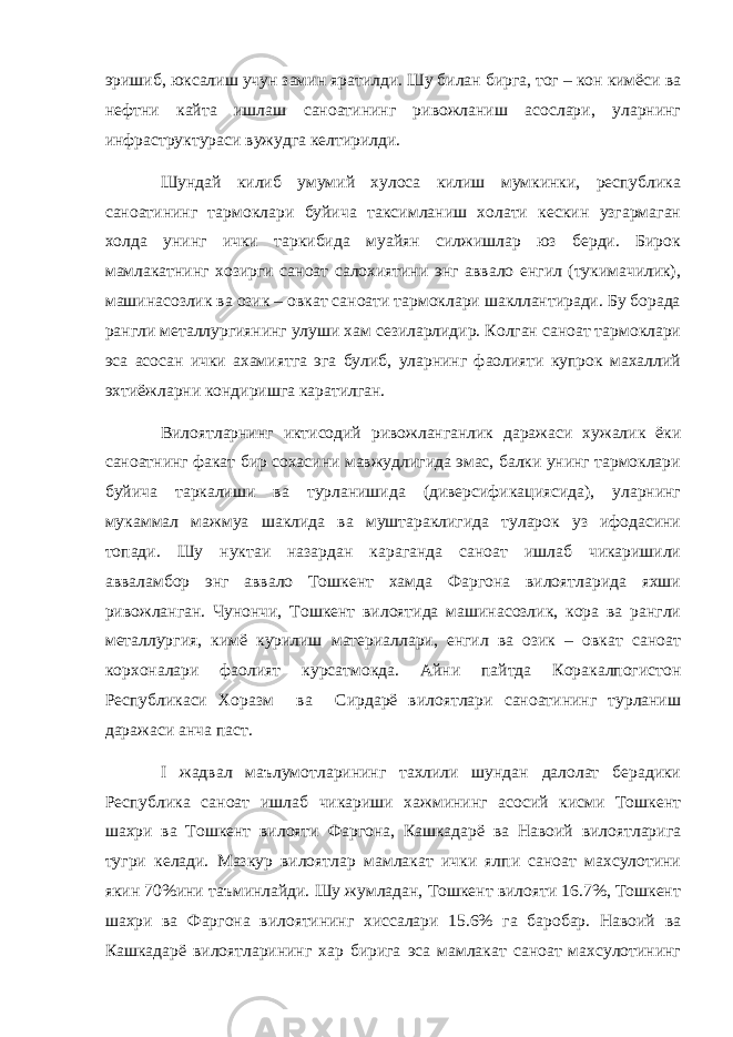 эришиб, юксалиш учун замин яратилди. Шу билан бирга, тог – кон кимёси ва нефтни кайта ишлаш саноатининг ривожланиш асослари, уларнинг инфраструктураси вужудга келтирилди. Шундай килиб умумий хулоса килиш мумкинки, республика саноатининг тармоклари буйича таксимланиш холати кескин узгармаган холда унинг ички таркибида муайян силжишлар юз берди. Бирок мамлакатнинг хозирги саноат салохиятини энг аввало енгил (тукимачилик), машинасозлик ва озик – овкат саноати тармоклари шакллантиради. Бу борада рангли металлургиянинг улуши хам сезиларлидир. Колган саноат тармоклари эса асосан ички ахамиятга эга булиб, уларнинг фаолияти купрок махаллий эхтиёжларни кондиришга каратилган. Вилоятларнинг иктисодий ривожланганлик даражаси хужалик ёки саноатнинг факат бир сохасини мавжудлигида эмас, балки унинг тармоклари буйича таркалиши ва турланишида (диверсификациясида), уларнинг мукаммал мажмуа шаклида ва муштараклигида туларок уз ифодасини топади. Шу нуктаи назардан караганда саноат ишлаб чикаришили авваламбор энг аввало Тошкент хамда Фаргона вилоятларида яхши ривожланган. Чунончи, Тошкент вилоятида машинасозлик, кора ва рангли металлургия, кимё курилиш материаллари, енгил ва озик – овкат саноат корхоналари фаолият курсатмокда. Айни пайтда Коракалпогистон Республикаси Хоразм ва Сирдарё вилоятлари саноатининг турланиш даражаси анча паст. I жадвал маълумотларининг тахлили шундан далолат берадики Республика саноат ишлаб чикариши хажмининг асосий кисми Тошкент шахри ва Тошкент вилояти Фаргона, Кашкадарё ва Навоий вилоятларига тугри келади. Мазкур вилоятлар мамлакат ички ялпи саноат махсулотини якин 70%ини таъминлайди. Шу жумладан, Тошкент вилояти 16.7%, Тошкент шахри ва Фаргона вилоятининг хиссалари 15.6% га баробар. Навоий ва Кашкадарё вилоятларининг хар бирига эса мамлакат саноат махсулотининг 