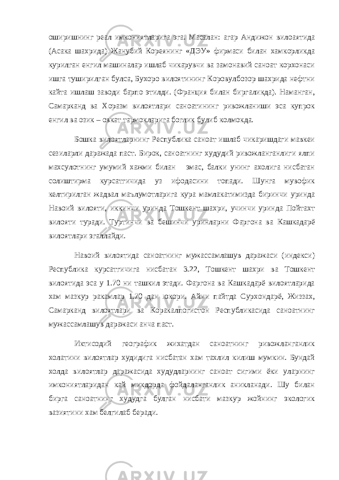 оширишнинг реал имкониятларига эга. Масалан: агар Андижон вилоаятида (Асака шахрида) Жанубий Кореянинг «ДЭУ» фирмаси билан хамкорликда курилган енгил машиналар ишлаб чикарувчи ва замонавий саноат корхонаси ишга туширилган булса, Бухоро вилоятининг Коровулбозор шахрида нефтни кайта ишлаш заводи барпо этилди. (Франция билан биргаликда). Наманган, Самарканд ва Хоразм вилоятлари саноатининг ривожланиши эса купрок енгил ва озик – овкат тармокларига боглик булиб колмокда. Бошка вилоятларнинг Республика саноат ишлаб чикаришдаги мавкеи сезиларли даражада паст. Бирок, саноатнинг худудий ривожланганлиги ялпи махсулотнинг умумий хажми билан эмас, балки унинг ахолига нисбатан солиштирма курсатгичида уз ифодасини топади. Шунга мувофик келтирилган жадвал маълумотларига кура мамлакатимизда биринчи уринда Навоий вилояти, иккинчи уринда Тошкент шахри, учинчи уринда Пойтахт вилояти туради. Туртинчи ва бешинчи уринларни Фаргона ва Кашкадарё вилоятлари эгаллайди. Навоий вилоятида саноатнинг мужассамлашув даражаси (индекси) Республика курсатгичига нисбатан 3.22, Тошкент шахри ва Тошкент вилоятида эса у 1.70 ни ташкил этади. Фаргона ва Кашкадарё вилоятларида хам мазкур ракамлар 1.70 дан юкори. Айни пайтда Сурхондарё, Жиззах, Самарканд вилоятлари ва Коракалпогистон Республикасида саноатнинг мужассамлашув даражаси анча паст. Иктисодий географик жихатдан саноатнинг ривожланганлик холатини вилоятлар худидига нисбатан хам тахлил килиш мумкин. Бундай холда вилоятлар даражасида худудларнинг саноат сигими ёки уларнинг имкониятларидан кай микдорда фойдаланганлик аникланади. Шу билан бирга саноатнинг худудга булган нисбати мазкур жойнинг экологик вазиятини хам белгилаб беради. 