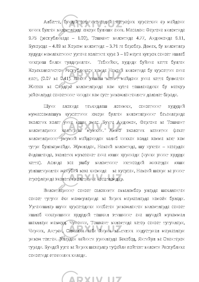 Албатта, бундай соф иктисодий географик курсаткич ер майдони кичик булган вилоятларда юкори булиши аник. Масалан: Фаргона вилоятида 9.75 (республикада – 1.00), Тошкент вилоятида 4.77, Андижонда 6.11, Бухорода – 4.89 ва Хоразм вилоятида – 3.21 га баробар. Демак, бу вилоятлар худуди мамлакатнинг уртача холатига кура 3 – 10 марта купрок саноат ишлаб чикариш билан тулдирилган. Табиийки, худиди буйича катта булган Коракалпогистон Республикаси хамда Навоий вилоятида бу курсатгич анча паст, (0.07 ва 0.41). Лекин ухшаш вазият майдони унча катта булмаган Жиззах ва Сирдарё вилоятларида хам кузга ташланадики бу мазкур районларда саноатнинг чиндан хам суст ривожланганлиги далолат беради. Шуни алохида таъкидлаш лозимки, саноатнинг худудий мужассамлашув курсатгичи юкори булган вилоятларнинг баъзиларида экологик холат унча яхши эмас. Бунга Андижон, Фаргона ва Тошкент вилоятларини келтириш мумкин. Аммо экологик вазиятни факат вилоятларнинг умумий майдонидан келиб чиккан холда хамма вакт хам тугри булавермайди. Жумладан, Навоий вилоятида, шу нуктаи – назардан ёндашганда, экологик мувозанат анча яхши куринади (чунки унинг худуди катта). Аслида эса ушбу вилоятнинг иктисодий жихатдан яхши узлаштирилган жанубий воха кисмида ва хусусан, Навоий шахри ва унинг атрофларида экологик холат анча носогломдир. Вилоятларнинг саноат салохияти авваламбор уларда шаклланган саноат тугуни ёки мажмуларида ва йирик марказларда намоён булади. Урганишлар шуни курсатадики нисбатан ривожланган вилоятларда саноат ишлаб чикаришини худудий ташкил этишнинг ана шундай мукаммал шакллари мавжуд. Чунончи, Тошкент вилоятида катор саноат тугунлари, Чирчик, Ангрен, Олмалик каби йирик ва типик индустриал марказлари ривож топган. Улардан кейинги уринларда Бекобод, Янгийул ва Охангарон туради. Бундай урта ва йирик шахарлар туфайли пойтахт вилояти Республика саноатида етакчилик килади. 