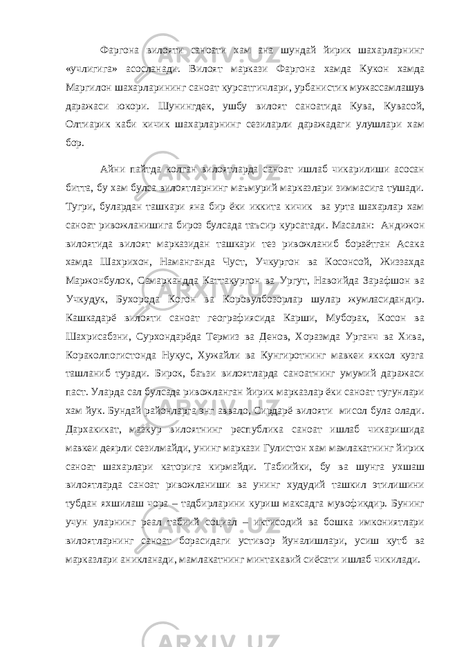 Фаргона вилояти саноати хам ана шундай йирик шахарларнинг «учлигига» асосланади. Вилоят маркази Фаргона хамда Кукон хамда Маргилон шахарларининг саноат курсатгичлари, урбанистик мужассамлашув даражаси юкори. Шунингдек, ушбу вилоят саноатида Кува, Кувасой, Олтиарик каби кичик шахарларнинг сезиларли даражадаги улушлари хам бор. Айни пайтда колган вилоятларда саноат ишлаб чикарилиши асосан битта, бу хам булса вилоятларнинг маъмурий марказлари зиммасига тушади. Тугри, булардан ташкари яна бир ёки иккита кичик ва урта шахарлар хам саноат ривожланишига бироз булсада таъсир курсатади. Масалан: Андижон вилоятида вилоят марказидан ташкари тез ривожланиб бораётган Асака хамда Шахрихон, Наманганда Чуст, Учкургон ва Косонсой, Жиззахда Маржонбулок, Самаркандда Каттакургон ва Ургут, Навоийда Зарафшон ва Учкудук, Бухорода Когон ва Коровулбозорлар шулар жумласидандир. Кашкадарё вилояти саноат географиясида Карши, Муборак, Косон ва Шахрисабзни, Сурхондарёда Термиз ва Денов, Хоразмда Урганч ва Хива, Кораколпогистонда Нукус, Хужайли ва Кунгиротнинг мавкеи яккол кузга ташланиб туради. Бирок, баъзи вилоятларда саноатнинг умумий даражаси паст. Уларда сал булсада ривожланган йирик марказлар ёки саноат тугунлари хам йук. Бундай районларга энг аввало, Сирдарё вилояти мисол була олади. Дархакикат, мазкур вилоятнинг республика саноат ишлаб чикаришида мавкеи деярли сезилмайди, унинг маркази Гулистон хам мамлакатнинг йирик саноат шахарлари каторига кирмайди. Табиийки, бу ва шунга ухшаш вилоятларда саноат ривожланиши ва унинг худудий ташкил этилишини тубдан яхшилаш чора – тадбирларини куриш максадга мувофикдир. Бунинг учун уларнинг реал табиий социал – иктисодий ва бошка имкониятлари вилоятларнинг саноат борасидаги устивор йуналишлари, усиш кутб ва марказлари аникланади, мамлакатнинг минтакавий сиёсати ишлаб чикилади. 