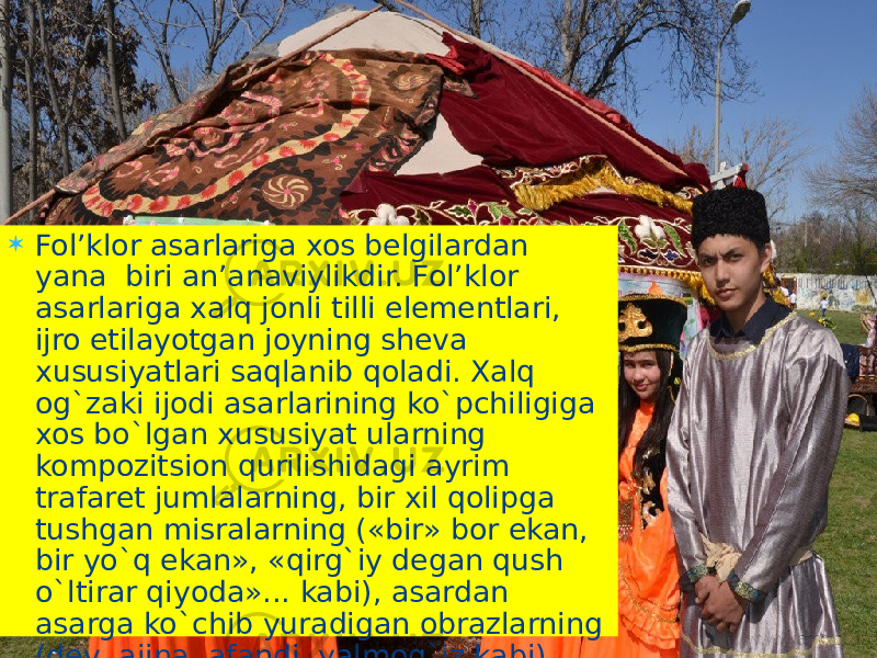  Fol’klor asarlariga xos belgilardan yana biri an’anaviylikdir. Fol’klor asarlariga xalq jonli tilli elementlari, ijro etilayotgan joyning sheva xususiyatlari saqlanib qoladi. Xalq og`zaki ijodi asarlarining ko`pchiligiga xos bo`lgan xususiyat ularning kompozitsion qurilishidagi ayrim trafaret jumlalarning, bir xil qolipga tushgan misralarning («bir» bor ekan, bir yo`q ekan», «qirg`iy degan qush o`ltirar qiyoda»... kabi), asardan asarga ko`chib yuradigan obrazlarning (dev, ajina, afandi, yalmog`iz kabi) ko`p uchrashidir. 