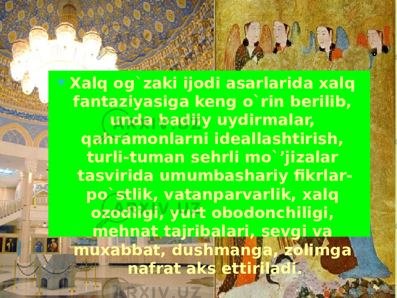  Xalq og`zaki ijodi asarlarida xalq fantaziyasiga keng o`rin berilib, unda badiiy uydirmalar, qahramonlarni ideallashtirish, turli-tuman sehrli mo`’jizalar tasvirida umumbashariy fikrlar- po`stlik, vatanparvarlik, xalq ozodligi, yurt obodonchiligi, mehnat tajribalari, sevgi va muxabbat, dushmanga, zolimga nafrat aks ettiriladi. 