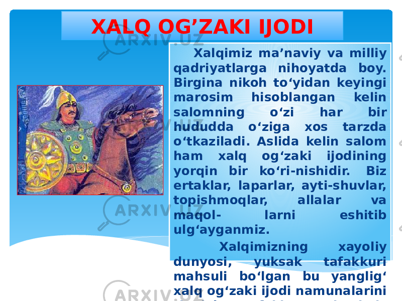 XALQ OG’ZAKI IJODI Xalqimiz ma’naviy va milliy qadriyatlarga nihoyatda boy. Birgina nikoh to‘yidan keyingi marosim hisoblangan kelin salomning o‘zi har bir hududda o‘ziga xos tarzda o‘tkaziladi. Aslida kelin salom ham xalq og‘zaki ijodining yorqin bir ko‘ri-nishidir.  Biz ertaklar, laparlar, ayti-shuvlar, topishmoqlar, allalar va maqol- larni eshitib ulg‘ayganmiz. Xalqimizning xayoliy dunyosi, yuksak tafakkuri mahsuli bo‘lgan bu yanglig‘ xalq og‘zaki ijodi namunalarini tinglab tafakkur olamimiz kengayib, 