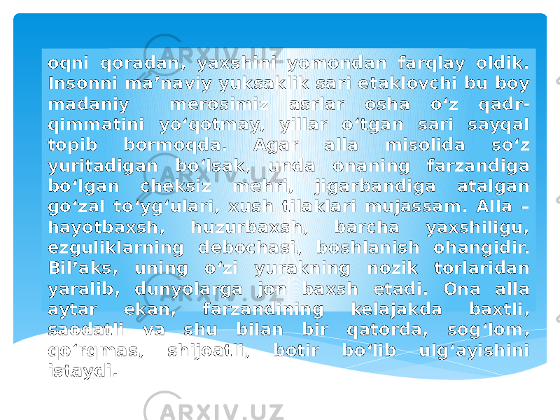 oqni qoradan, yaxshini yomondan farqlay oldik. Insonni ma’naviy yuksaklik sari etaklovchi bu boy madaniy merosimiz asrlar osha o‘z qadr- qimmatini yo‘qotmay, yillar o‘tgan sari sayqal topib bormoqda. Agar alla misolida so‘z yuritadigan bo‘lsak, unda onaning farzandiga bo‘lgan cheksiz mehri, jigarbandiga atalgan go‘zal to‘yg‘ulari, xush tilaklari mujassam. Alla – hayotbaxsh, huzurbaxsh, barcha yaxshiligu, ezguliklarning debochasi, boshlanish ohangidir. Bil’aks, uning o‘zi yurakning nozik torlaridan yaralib, dunyolarga jon baxsh etadi. Ona alla aytar ekan, farzandining kelajakda baxtli, saodatli va shu bilan bir qatorda, sog‘lom, qo‘rqmas, shijoatli, botir bo‘lib ulg‘ayishini istaydi. 