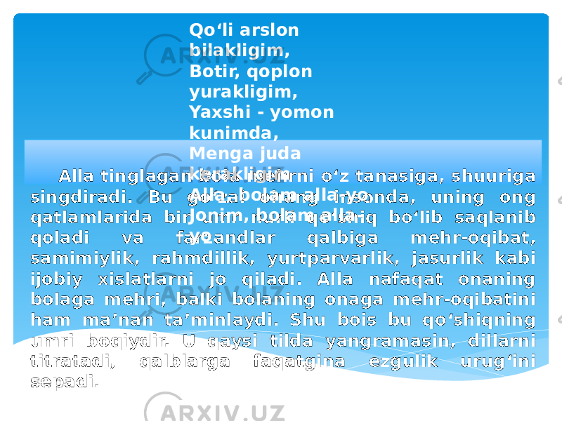 Alla tinglagan bola mehrni o‘z tanasiga, shuuriga singdiradi. Bu go‘zal ohang insonda, uning ong qatlamlarida bir umr nurli qo‘shiq bo‘lib saqlanib qoladi va farzandlar qalbiga mehr-oqibat, samimiylik, rahmdillik, yurtparvarlik, jasurlik kabi ijobiy xislatlarni jo qiladi. Alla nafaqat onaning bolaga mehri, balki bolaning onaga mehr-oqibatini ham ma’nan ta’minlaydi. Shu bois bu qo‘shiqning umri boqiydir. U qaysi tilda yangramasin, dillarni titratadi, qalblarga faqatgina ezgulik urug‘ini sepadi. Qo‘li arslon bilakligim, Botir, qoplon yurakligim, Yaxshi - yomon kunimda,  Menga juda kerakligim Alla, bolam alla-yo, Jonim, bolam alla- yo. 