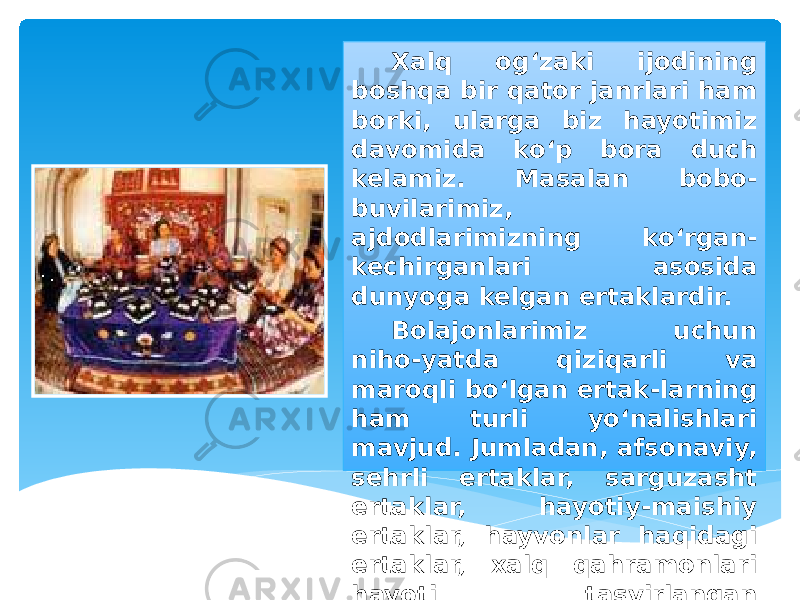 Xalq og‘zaki ijodining boshqa bir qator janrlari ham borki, ularga biz hayotimiz davomida ko‘p bora duch kelamiz. Masalan bobo- buvilarimiz, ajdodlarimizning ko‘rgan- kechirganlari asosida dunyoga kelgan ertaklardir. Bolajonlarimiz uchun niho-yatda qiziqarli va maroqli bo‘lgan ertak-larning ham turli yo‘nalishlari mavjud. Jumladan, afsonaviy, sehrli ertaklar, sarguzasht ertaklar, hayotiy-maishiy ertaklar, hayvonlar haqidagi ertaklar, xalq qahramonlari hayoti tasvirlangan ertaklar... 