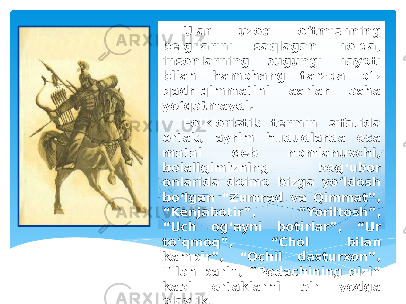 Ular uzoq o‘tmishning belgilarini saqlagan holda, insonlarning bugungi hayoti bilan hamohang tarzda o‘z qadr-qimmatini asrlar osha yo‘qotmaydi. Folkloristik termin sifatida ertak, ayrim hududlarda esa matal deb nomlanuvchi, bolaligimizning beg‘ubor onlarida doimo bizga yo‘ldosh bo‘lgan “Zumrad va Qimmat”, “Kenjabotir”, ”Yoriltosh”, “Uch og‘ayni botirlar”, “Ur to‘qmoq”, “Chol bilan kampir”, “Ochil dasturxon”, “Ilon pari”, “Podachining qizi” kabi ertaklarni bir yodga olaylik. 