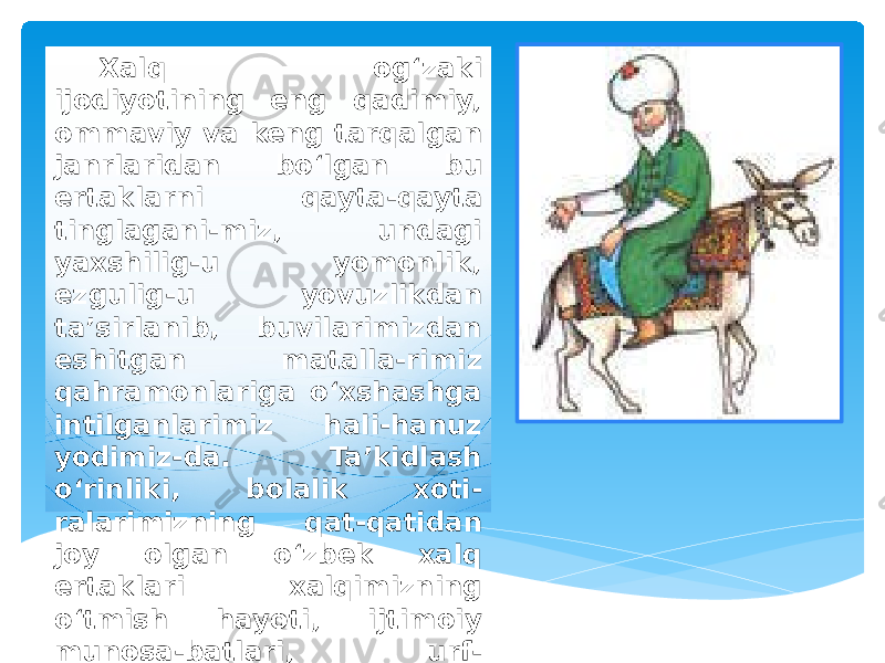 Xalq og‘zaki ijodiyotining eng qadimiy, ommaviy va keng tarqalgan janrlaridan bo‘lgan bu ertaklarni qayta-qayta tinglagani-miz, undagi yaxshilig-u yomonlik, ezgulig-u yovuzlikdan ta’sirlanib, buvilarimizdan eshitgan matalla-rimiz qahramonlariga o‘xshashga intilganlarimiz hali-hanuz yodimiz-da. Ta’kidlash o‘rinliki, bolalik xoti- ralarimizning qat-qatidan joy olgan o‘zbek xalq ertaklari xalqimizning o‘tmish hayoti, ijtimoiy munosa-batlari, urf- odatlari, siyosiy va 