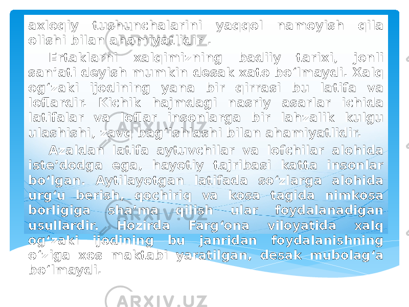 axloqiy tushunchalarini yaqqol namoyish qila olishi bilan ahamiyatlidir . Ertaklarni xalqimizning badiiy tarixi, jonli san’ati deyish mumkin desak xato bo‘lmaydi. Xalq og‘zaki ijodining yana bir qirrasi bu latifa va loflardir. Kichik hajmdagi nasriy asarlar ichida latifalar va loflar insonlarga bir lahzalik kulgu ulashishi, zavq bag‘ishlashi bilan ahamiyatlidir. Azaldan latifa aytuvchilar va lofchilar alohida iste’dodga ega, hayotiy tajribasi katta insonlar bo‘lgan. Aytilayotgan latifada so‘zlarga alohida urg‘u berish, qochiriq va kosa tagida nimkosa borligiga sha’ma qilish ular foydalanadigan usullardir. Hozirda Farg‘ona viloyatida xalq og‘zaki ijodining bu janridan foydalanishning o‘ziga xos maktabi yaratilgan, desak mubolag‘a bo‘lmaydi. 