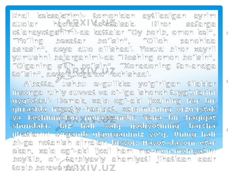 Endi keksalarimiz tomonidan aytiladigan ayrim duolar haqida to‘xtalsak. Biror safarga otlanayotganimizda kattalar “Oy borib, omon kel”, “Yo‘ling bexatar bo‘lsin”, “Olloh panohida asrasin”, deya duo qilishadi. Yoxud biror xayrli yumushni bajarganimizda “Boshing omon bo‘lsin”, “Olganing oltin bo‘lsin”, “Xonadoning farzandga to‘lsin”, deya duoga qo‘l ochishadi. Albatta, ushbu ezgulikka yo‘g‘rilgan tilaklar insonga ruhiy quvvat va o‘ziga ishonch tuyg‘ularini uyg‘otadi. Demak, xalq og‘zaki ijodining har bir qirrasida hayotiy haqiqat, xalqimizning orzu-istak va kechinmalari mujassamdir. Yana bir haqiqat shundaki, biz hali xalq ijodiyotining barcha jihatlarini o‘rganib ulgurganimiz yo‘q. Uning hali bizga notanish qirralari bisyor. Hayot davom etar ekan, xalq og‘zaki ijodi ham mazmun-mohiyatini boyitib, o‘z tarbiyaviy ahamiyati jihatidan qadr topib boraveradi. 