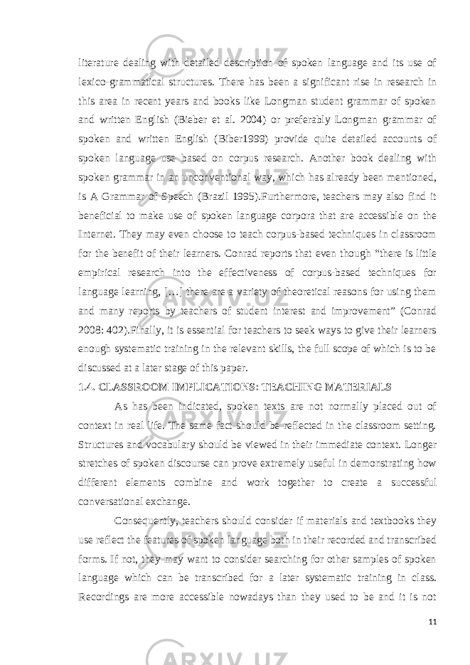 literature dealing with detailed description of spoken language and its use of lexico-grammatical structures. There has been a significant rise in research in this area in recent years and books like Longman student grammar of spoken and written English (Bieber et al. 2004) or preferably Longman grammar of spoken and written English (Biber1999) provide quite detailed accounts of spoken language use based on corpus research. Another book dealing with spoken grammar in an unconventional way, which has already been mentioned, is A Grammar of Speech (Brazil 1995).Furthermore, teachers may also find it beneficial to make use of spoken language corpora that are accessible on the Internet. They may even choose to teach corpus-based techniques in classroom for the benefit of their learners. Conrad reports that even though “there is little empirical research into the effectiveness of corpus-based techniques for language learning, […] there are a variety of theoretical reasons for using them and many reports by teachers of student interest and improvement” (Conrad 2008: 402).Finally, it is essential for teachers to seek ways to give their learners enough systematic training in the relevant skills, the full scope of which is to be discussed at a later stage of this paper. 1.4. CLASSROOM IMPLICATIONS: TEACHING MATERIALS As has been indicated, spoken texts are not normally placed out of context in real life. The same fact should be reflected in the classroom setting. Structures and vocabulary should be viewed in their immediate context. Longer stretches of spoken discourse can prove extremely useful in demonstrating how different elements combine and work together to create a successful conversational exchange. Consequently, teachers should consider if materials and textbooks they use reflect the features of spoken language both in their recorded and transcribed forms. If not, they may want to consider searching for other samples of spoken language which can be transcribed for a later systematic training in class. Recordings are more accessible nowadays than they used to be and it is not 11 