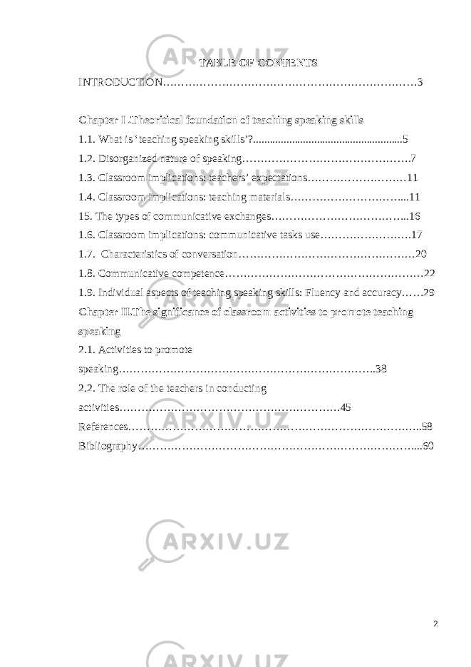 TABLE OF CONTENTS INTRODUCTION……………………………………………………………3 Chapter І .Theoritical foundation of teaching speaking skills 1.1. What is ‘teaching speaking skills’?......................................................5 1.2. Disorganized nature of speaking……………………………………….7 1.3. Classroom implications: teachers’ expectations………………………11 1.4. Classroom implications: teaching materials…………………………...11 15. The types of communicative exchanges………………………………..16 1.6. Classroom implications: communicative tasks use…………………….17 1.7. Characteristics of conversation…………………………………………20 1.8. Communicative competence………………………………………………22 1.9. Individual aspects of teaching speaking skills: Fluency and accuracy……29 Chapter ІІ.The significance of classroom activities to promote teaching speaking 2.1. Activities to promote speaking…………………………………………………………….38 2.2. The role of the teachers in conducting activities ……………………………………………………45 References……………………………………………………………………..58 Bibliography…………………………………………………………………...60 2 