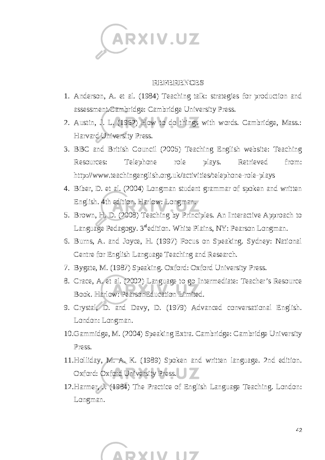 REFERENCES 1. Anderson, A. et al. (1984) Teaching talk: strategies for production and assessment.Cambridge: Cambridge University Press. 2. Austin, J. L. (1962) How to do things with words. Cambridge, Mass.: Harvard University Press. 3. BBC and British Council (2005) Teaching English website: Teaching Resources: Telephone role plays. Retrieved from: http://www.teachingenglish.org.uk/activities/telephone-role-plays 4. Biber, D. et al. (2004) Longman student grammar of spoken and written English. 4th edition. Harlow: Longman. 5. Brown, H. D. (2008) Teaching by Principles. An Interactive Approach to Language Pedagogy. 3 rd edition. White Plains, NY: Pearson Longman. 6. Burns, A. and Joyce, H. (1997) Focus on Speaking. Sydney: National Centre for English Language Teaching and Research. 7. Bygate, M. (1987) Speaking. Oxford: Oxford University Press. 8. Crace, A. et al. (2002) Language to go Intermediate: Teacher’s Resource Book. Harlow: PearsonEducation Limited. 9. Crystal, D. and Davy, D. (1979) Advanced conversational English. London: Longman. 10. Gammidge, M. (2004) Speaking Extra. Cambridge: Cambridge University Press. 11. Holliday, M. A. K. (1989) Spoken and written language. 2nd edition. Oxford: Oxford University Press. 12. Harmer, J. (1984) The Practice of English Language Teaching. London: Longman. 42 