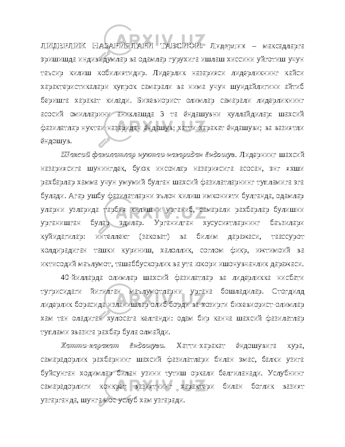 ЛИДЕРЛИК НАЗАРИЯЛАРИ ТАВСИФИ. Лидерлик – максадларга эришишда индивидумлар ва одамлар гурухига ишлаш хиссини уйготиш учун таъсир килиш кобилиятидир. Лидерлик назарияси лидерликнинг кайси характеристикалари купрок самарали ва нима учун шундайлигини айтиб беришга харакат килади. Бихевиорист олимлар самарали лидерликнинг асосий омилларини аниклашда 3 та ёндашувни куллайдилар: шахсий фазилатлар нуктаи-назаридан ёндашув; хатти-харакат ёндашуви; ва вазиятли ёндошув. Шахсий фазилатлар нуктаи-назаридан ёндошув . Лидернинг шахсий назариясига шунингдек, буюк инсонлар назариясига асосан, энг яхши рахбарлар хамма учун умумий булган шахсий фазилатларнинг тупламига эга булади. Агар ушбу фазилатларни эълон килиш имконияти булганда, одамлар уларни узларида тарбия килишни урганиб, самарали рахбарлар булишни урганишган булар эдилар. Урганилган хусусиятларнинг баъзилари куйидагилар: интеллект (заковат) ва билим даражаси, таассурот колдирадиган ташки куриниш, халоллик, соглом фикр, ижтимоий ва иктисодий маълумот, ташаббускорлик ва ута юкори ишонувчанлик даражаси. 40-йилларда олимлар шахсий фазилатлар ва лидерликка нисбати тугрисидаги йигилган маълумотларни ургана бошладилар. Стогдилд лидерлик борасида изланишлар олиб борди ва хозирги бихевиорист-олимлар хам тан оладиган хулосага келганди: одам бир канча шахсий фазилатлар туплами эвазига рахбар була олмайди. Хатти-харакат ёндошуви. Хатти-харакат ёндошувига кура, самарадорлик рахбарнинг шахсий фазилатлари билан эмас, балки узига буйсунган ходимлар билан узини тутиш оркали белгиланади. Услубнинг самарадорлиги конкрет вазиятнинг характери билан боглик вазият узгарганда, шунга мос услуб хам узгаради. 