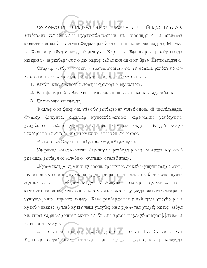 САМАРАЛИ ЛИДЕРЛИККА ВАЗИЯТЛИ ЁНДОШУВЛАР. Рахбарлик жараёнидаги мураккабликларни хал килишда 4 та вазиятли моделлар ишлаб чикилган: Фидлер рахбарлигининг вазиятли модели, Митчел ва Хауснинг «йул-максад» ёндошуви, Херси ва Бланшарнинг хаёт цикли назарияси ва рахбар томонидан карор кабул килишнинг Врум-Йетон модели. Фидлер рахбарлигининг вазиятли модели . Бу модель рахбар хатти- харакатигага таъсир этувчи 3 та омилни ажратиб курсатади: 1. Рахбар хамда жамоа аъзолари орасидаги муносабат. 2. Вазифа таркиби. Вазифанинг шаклланишида аниклик ва одатийлик. 3. Лавозимли ваколатлар. Фидлернинг фикрича, уёки бу рахбарнинг услуби доимий хисобланади. Фидлер фикрича, одамлар муносабатларига каратилган рахбарнинг услублари рахбар учун вазиятларда самаралирокдир. Бундай услуб рахбарнинг таъсир эттириш имкониятини кенгайтиради. Митчел ва Хауснинг «йул-максад « ёндошуви. Уларнинг «йул-максад» ёндошуви рахбарларнинг вазиятга муносиб равишда рахбарлик услубини куллашни талаб этади. «Йул-максад» термини кутилишлар назарияси каби тушунчаларга якин, шунингдек уриниш–унумдорлик, унумдорлик–натижалар кабилар хам шулар жумласидандир. «Йул-максад» ёндошуви рахбар хулк-атворининг мотивлаштиришга, коникишга ва ходимлар мехнат унумдорлигига таъсирини тушунтиришга харакат килади. Хаус рахбарликнинг куйидаги услубларини куриб чиккан: куллаб-кувватлаш услуби; инструментал услуб; карор кабул килишда ходимлар иштирокини рагбатлантирадиган услуб ва муваффакиятга каратилган услуб. Херси ва Бланшарнинг хаёт цикли назарияси. Пол Херси ва Кен Бланшар хаётий цикл назарияси деб аталган лидерликнинг вазиятли 