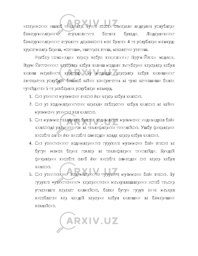 назариясини ишлаб чикдилар. Бунга асосан самарали лидерлик услублари бажарувчиларнинг етуклилигига боглик булади. Лидерликнинг бажарувчиларнинг етуклиги даражасига мос булган 4 та услублари мавжуд: курсатмалар бериш, «сотиш», иштирок этиш, ваколатни узатиш. Рахбар томонидан карор кабул килишнинг Врум-Йетон модели. Врум-Йеттоннинг карорлар кабул килиш модели эътиборни карорлар кабул килиш жараёнига каратади. Бу моделда карорлар кабул килишнинг автократик услубдан бошлаб кейин консултатив ва тула катнашиши билан тугайдиган 5 та рахбарлик услублари мавжуд. 1. Сиз узингиз муаммони ечасиз ёки карор кабул киласиз. 2. Сиз уз ходимларингизни керакли ахборотни кабул киласиз ва кейин муаммони узингиз хал киласиз. 3. Сиз муаммо тааллукли булган ходимларга муаммони индивидуал баён киласизда уларнинг гоя ва таклифларини тинглайсиз. Ушбу фикрларни хисобга олган ёки хисобга олмасдан холда карор кабул киласиз. 4. Сиз узингизнинг ходимларингиз гурухига муаммони баён этасиз ва бутун жамоа барча гоялар ва таклифларни тинглайди. Бундай фикрларни хисобга олиб ёки хисобга олмасдан сиз карор кабул киласиз. 5. Сиз узингизнинг ходимларингиз гурухига муаммони баён этасиз. Бу гурухга «узингизнинг» карорингизни маъкуллашларини истаб таъсир утказишга харакат килмайсиз, балки бутун гурух анча маъкул хисоблаган хар кандай карорни кабул килишни ва бажаришни хохлайсиз. 