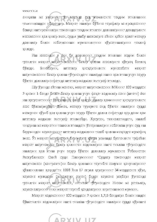 www.arxiv.uz аниқлаш ва уларнинг ўз вақтида суд мажлисига тақдим этилишини таъминлашдан иборатдир. Меҳнат ишлари бўйича тарафлар ва процесснинг бошқа иштирокчилари томонидан тақдим этилган далилларнинг дахлдорлиги масаласини ҳал қилар экан, судья ушбу шахсларга айнан қайси ҳолат мазкур далиллар билан исботланиши мумкинлигини кўрсатишларини таклиф қилади. Иш юзасидан у ёки бу далилнинг тақдим этилиши ходим билан тузилган меҳнат шаротномасини бекор қилиш асосларига кўпроқ боғлиқ бўлади. Бинобарин, штатлар қисқарганлиги муносабати меҳнат шартномасини бекор қилиш тўғрисидаги ишларда ишни ҳал этиш учун зарур бўлган далиллар сифатида штатлар жадвали эътироф этилади. Шу ўринда айтиш жоизки, меҳнат шартномасини МКнинг 100-моддаси 2-қисми 1-банди билан бекор қилиш учун фақат ходимлар сони (штати) ёки иш хусусиятининг ўзгаришига олиб келган ишлар ҳажмининг қисқарганлиги асос бўлавермайди. Демак, мазкур туркумга оид бўлган ишларни судда мазмунан кўриб ҳал қилиш учун зарур бўлган далил сифатида ҳар доим ҳам штатлар жадвали эътироф этилмайди. Хусусан, технологиядаги, ишлаб чиқариш ва меҳнатни ташкил этишдаги ўзгаришларни исботлаш учун суд иш берувчидан корхонанинг штатлар жадвалини талаб қилиш мақсадга мувофиқ эмас. Ўз меҳнат вазифасини бир марта қўпол равишда бузганлиги туфайли меҳнат шартномаси бекор қилинган ходимларни ишга тиклаш тўғрисидаги ишларни ҳал этиш учун зарур бўлган далиллар жумласига Ўзбекистон Республикаси Олий суди Пленумининг &#34;Судлар томонидан меҳнат шартномаси (контракти)ни бекор қилишни тартибга солувчи қонунларнинг қўлланилиши ҳақида&#34;ги 1998 йил 17 апрел қарорининг 34-моддасига кўра, корхона мулкдори (ваколатли орган) билан корхона раҳбари ўртасида тузилган меҳнат шартномаси, интизом тўғрисидаги Низом ва уставлар, корхоналарнинг ички меҳнат тартиб қоидаларини киритишимиз мумкин. Меҳнат кодексининг 100-моддаси 2-қисми 1,2,6-бандлари билан ишдан бўшатилган ходимларни ишга тиклаш тўғрисидаги ишларни судда кўришга 