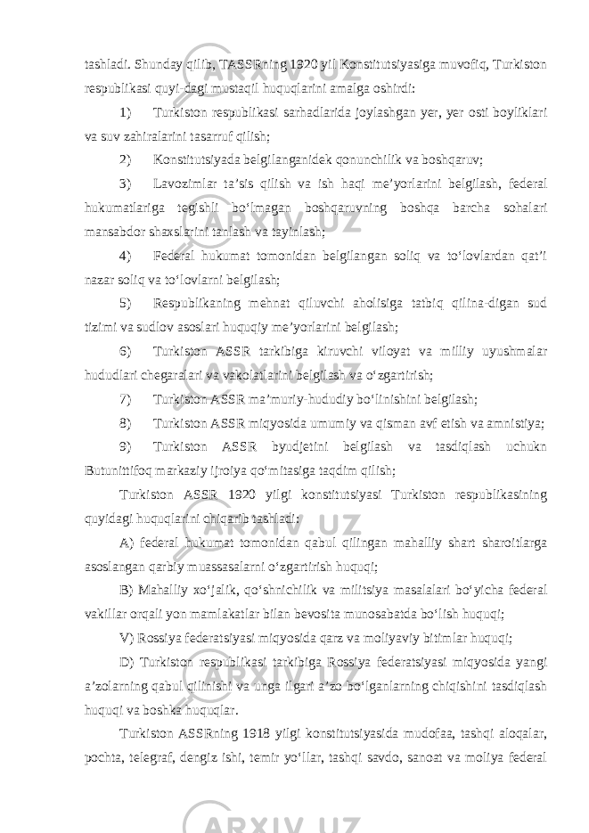 tashladi. Shunday qilib, TASSRning 1920 yil Konstitutsiyasiga muvofiq, Turkiston respublikasi quyi-dagi mustaqil huquqlarini amalga oshirdi: 1) Turkiston respublikasi sarhadlarida joylashgan yer, yer osti boyliklari va suv zahiralarini tasarruf qilish; 2) Konstitutsiyada belgilanganidek qonunchilik va boshqaruv; 3) Lavozimlar ta’sis qilish va ish haqi me’yorlarini belgilash, federal hukumatlariga tegishli bo‘lmagan boshqaruvning boshqa barcha sohalari mansabdor shaxslarini tanlash va tayinlash; 4) Federal hukumat tomonidan belgilangan soliq va to‘lovlardan qat’i nazar soliq va to‘lovlarni belgilash; 5) Respublikaning mehnat qiluvchi aholisiga tatbiq qilina-digan sud tizimi va sudlov asoslari huquqiy me’yorlarini belgilash; 6) Turkiston ASSR tarkibiga kiruvchi viloyat va milliy uyushmalar hududlari chegaralari va vakolatlarini belgilash va o‘zgartirish; 7) Turkiston ASSR ma’muriy-hududiy bo‘linishini belgilash; 8) Turkiston ASSR miqyosida umumiy va qisman avf etish va amnistiya; 9) Turkiston ASSR byudjetini belgilash va tasdiqlash uchukn Butunittifoq markaziy ijroiya qo‘mitasiga taqdim qilish; Turkiston ASSR 1920 yilgi konstitutsiyasi Turkiston respublikasining quyidagi huquqlarini chiqarib tashladi: A) federal hukumat tomonidan qabul qilingan mahalliy shart sharoitlarga asoslangan qarbiy muassasalarni o‘zgartirish huquqi; B) Mahalliy xo‘jalik, qo‘shnichilik va militsiya masalalari bo‘yicha federal vakillar orqali yon mamlakatlar bilan bevosita munosabatda bo‘lish huquqi; V) Rossiya federatsiyasi miqyosida qarz va moliyaviy bitimlar huquqi; D) Turkiston respublikasi tarkibiga Rossiya federatsiyasi miqyosida yangi a’zolarning qabul qilinishi va unga ilgari a’zo bo‘lganlarning chiqishini tasdiqlash huquqi va boshka huquqlar. Turkiston ASSRning 1918 yilgi konstitutsiyasida mudofaa, tashqi aloqalar, pochta, telegraf, dengiz ishi, temir yo‘llar, tashqi savdo, sanoat va moliya federal 