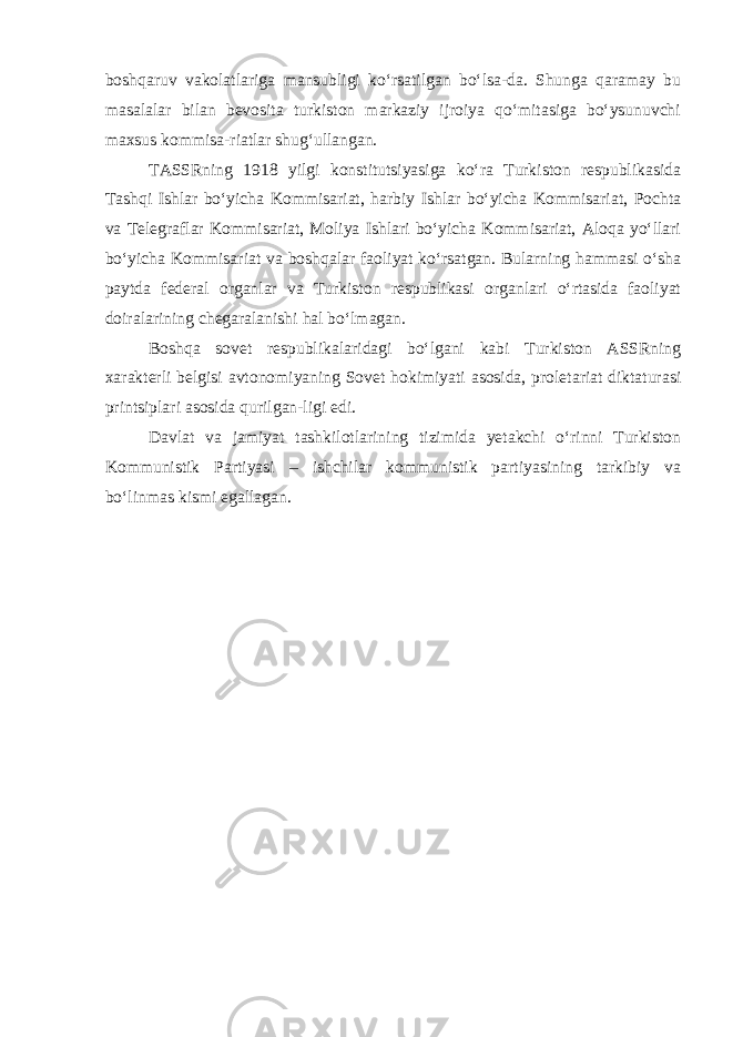 boshqaruv vakolatlariga mansubligi ko‘rsatilgan bo‘lsa-da. Shunga qaramay bu masalalar bilan bevosita turkiston markaziy ijroiya qo‘mitasiga bo‘ysunuvchi maxsus kommisa-riatlar shug‘ullangan. TASSRning 1918 yilgi konstitutsiyasiga ko‘ra Turkiston respublikasida Tashqi Ishlar bo‘yicha Kommisariat, harbiy Ishlar bo‘yicha Kommisariat, Pochta va Telegraflar Kommisariat, Moliya Ishlari bo‘yicha Kommisariat, Aloqa yo‘llari bo‘yicha Kommisariat va boshqalar faoliyat ko‘rsatgan. Bularning hammasi o‘sha paytda federal organlar va Turkiston respublikasi organlari o‘rtasida faoliyat doiralarining chegaralanishi hal bo‘lmagan. Boshqa sovet respublikalaridagi bo‘lgani kabi Turkiston ASSRning xarakterli belgisi avtonomiyaning Sovet hokimiyati asosida, proletariat diktaturasi printsiplari asosida qurilgan-ligi edi. Davlat va jamiyat tashkilotlarining tizimida yetakchi o‘rinni Turkiston Kommunistik Partiyasi – ishchilar kommunistik partiyasining tarkibiy va bo‘linmas kismi egallagan. 