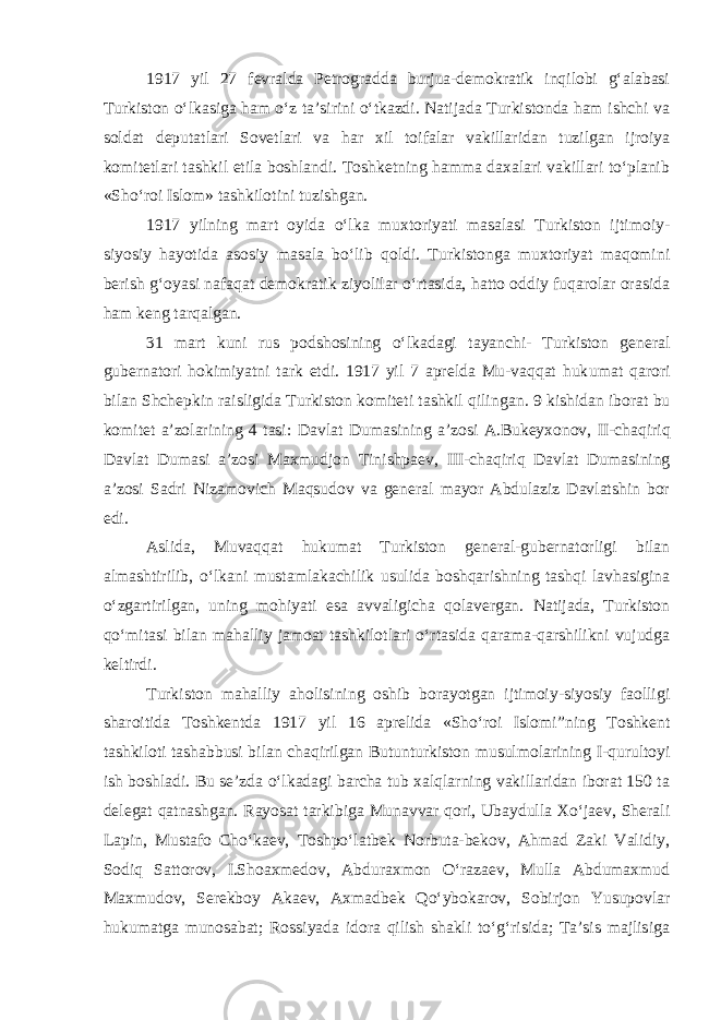 1917 yil 27 fevralda Petrogradda burjua-demokratik inqilobi g‘alabasi Turkiston o‘lkasiga ham o‘z ta’sirini o‘tkazdi. Natijada Turkistonda ham ishchi va soldat deputatlari Sovetlari va har xil toifalar vakillaridan tuzilgan ijroiya komitetlari tashkil etila boshlandi. Toshketning hamma daxalari vakillari to‘planib «Sho‘roi Islom» tashkilotini tuzishgan. 1917 yilning mart oyida o‘lka muxtoriyati masalasi Turkiston ijtimoiy- siyosiy hayotida asosiy masala bo‘lib qoldi. Turkistonga muxtoriyat maqomini berish g‘oyasi nafaqat demokratik ziyolilar o‘rtasida, hatto oddiy fuqarolar orasida ham keng tarqalgan. 31 mart kuni rus podshosining o‘l k adagi tayanchi- Turkiston general gubernatori hokimiyatni tark etdi. 1917 yil 7 aprelda Mu-vaqqat huk u mat qarori bilan Shchepkin raisligida Turkiston komiteti tashkil qilin gan . 9 kishidan iborat bu komitet a’zolarining 4 tasi: Davlat Dumasining a’zosi A.Bukeyxonov, II -chaqiriq Davlat Dumasi a’zosi Maxmudjon Tinishpaev, III -chaqiriq Davlat Dumasining a’zosi Sadri Nizamovich Maqsudov va general mayor Abdulaziz Davlatshin bor edi. Aslida, Muvaqqat hukumat Turkiston general-gubernatorligi bilan almashtirilib, o‘lkani mustamlakachilik usulida boshqarishning tashqi lavhasigina o‘zgartirilgan, uning mohiyati esa avvaligicha qolavergan. Natijada, Turkiston qo‘mitasi bilan mahalliy jamoat tashkilotlari o‘rtasida qarama-qarshilikni vujudga keltirdi. Turkiston mahalliy aholisining oshib borayotgan ijtimoiy-siyosiy faolligi sharoitida Toshkentda 1917 yil 16 aprelida «Sho‘roi Islomi ” ning Toshkent tashkiloti tashabbusi bilan chaqirilgan Butunturkiston musulmolarining I -qurultoyi ish boshladi. Bu se’zda o‘lkadagi barcha tub xalqlarning vakillaridan iborat 150 ta delegat qatnashgan. Rayosat tarkibiga Munavvar qori, Ubaydulla Xo‘jaev, Sherali Lapin, Mustafo Cho‘kaev, Toshpo‘latbek Norbuta-bekov, Ahmad Zaki Validiy, Sodiq Sattorov, I.Shoaxmedov, Abduraxmon O‘razaev, Mulla Abdumaxmud Maxmudov, Serekboy Akaev, Axmadbek Qo‘ybokarov, Sobirjon Yusupovlar hukumatga munosabat; Rossiyada idora qilish shakli to‘g‘risida; Ta’sis majlisiga 