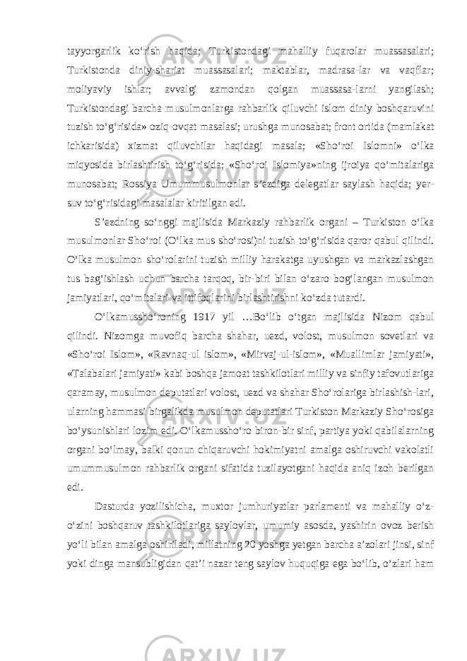 tayyorgarlik ko‘rish haqida; Turkistondagi mahalliy fuqarolar muassasalari; Turkistonda diniy-shariat muassasalari; maktablar, madrasa-lar va vaqflar; moliyaviy ishlar; avvalgi zamondan qolgan muassasa-larni yangilash; Turkistondagi barcha musulmonlarga rahbarlik qiluvchi islom diniy boshqaruvini tuzish to‘g‘risida» oziq-ovqat masalasi; urushga munosabat; front ortida (mamlakat ichkarisida) xizmat qiluvchilar haqidagi masala; «Sh o‘ roi Islomni» o‘lka miqyosida birlashtirish to‘g‘risida; «Sh o‘ roi Islomiya»ning ijroiya qo‘mitalariga munosabat; Rossiya Umummusulmonlar s’ezdiga delegatlar saylash haqida; yer- suv to‘g‘risidagi masalalar kiritilgan edi. S’ezdning so‘nggi majlisida Markaziy rahbarlik organi – Turkiston o‘lka musulmonlar Sho‘roi (O‘lka mus sho‘rosi)ni tuzish to‘g‘risida qaror qabul qilindi. O‘lka musulmon sho‘rolarini tuzish milliy harakatga uyushgan va markazlashgan tus bag‘ishlash uchun barcha tarqoq, bir-biri bilan o‘zaro bog‘langan musulmon jamiyatlari, qo‘mitalari va ittifoqlarini birlashtirishni ko‘zda tutardi. O‘lkamussho‘roning 1917 yil …Bo‘lib o‘ t gan majlisida Nizom qabul qilindi. Nizomga muvofiq barcha shahar, uezd, volost, musulmon sovetlari va «Sho‘roi Islom», «Ravnaq-ul islom», «Mirvaj-ul-islom», «Muallimlar jamiyati», «Talabalari jamiyati» kabi boshqa jamoat tashkilotlari milliy va sinfiy tafovutlariga qaramay, musulmon deputatlari volost, uezd va shahar Sho‘rolariga birlashish-lari, ularning hammasi birgalikda musulmon deputatlari Turkiston Markaziy Sho‘rosiga bo‘ysunishlari lozim edi. O‘lkamussho‘ro biron-bir sinf, partiya yoki qabilalarning organi bo‘lmay, balki qonun chiqaruvchi hokimiyatni amalga oshiruvchi vakolatli umummusulmon rahbarlik organi sifatida tuzilayotgani haqida aniq izoh berilgan edi. Dasturda yozilishicha, muxtor jumhuriyatlar parlamenti va mahalliy o‘z- o‘zini boshqaruv tashkilotlariga saylovlar, umumiy asosda, yashirin ovoz berish yo‘li bil a n amalga oshiriladi, millatning 20 yoshga yetgan barcha a’zolari jinsi, sinf yoki dinga mansubligidan qat’i nazar teng saylov huquqiga ega bo‘lib, o‘zlari ham 