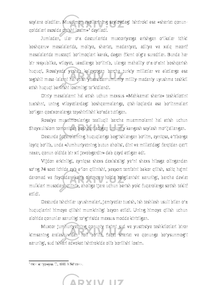 saylana oladilar. Musulmon ayollarining saylovdagi ishtiroki esa «shariat qonun- qoidalari asosida o‘tishi lozim» 1 deyiladi. Jumladan, ular o‘z dasturlarida muxtoriyatga erishgan o‘lkalar ichki boshqaruv masalalarida, moliya, shariat, madaniyat, adliya va xalq maori f masalalarida mustaqil bo‘lmoqlari kerak, degan fikrni olg‘a suradilar. Bunda har bir respublika, viloyat, uezdlarga bo‘linib, ularga mahalliy o‘z-o‘zini boshqarish huquqi, Rossiya d a yashab kelayotgan barcha turkiy millatlar va elatlarga esa tegishli masa-lalarni hal etish yuzasidan umumiy milliy-madaniy uyushma tashkil etish huquqi berilishi lozimligi ta’kidlandi. Diniy masalalarni hal etish uchun maxsus «Mahkamai sharia» tashkilotini tuzishni, uning viloyatlardagi boshqarmalariga, qish-loqlarda esa bo‘linmalari bo‘lgan q ozixonalarga topshirilishi ko‘zda tutilgan. Rossiya musulmonlariga taalluqli barcha muammolarni hal etish uchun Shayxulislom tomonidan boshqariladigan umumiy kengash saylash mo‘ljallangan. Dasturda fuqarolarning huquqlariga bag‘ishlangan bo‘lim, ayniqsa, e’tiborga loyiq bo‘lib, unda «Jumhuriyatning butun aholisi, dini va millatidagi farqidan qat’i nazar, qonun oldida bir xil javobgardir» deb qayd etilgan edi. Vijdon erkinligi, ayniqsa shaxs daxlsizligi ya’ni shaxs h ibsga olingandan so‘ng 24 soat ichida ayb e’lon qilinishi, pasport tartibini bekor qilish, soliq hajmi daromad va foydadan kelib chiq-qan holda belgilanishi zarurligi, barcha davlat mulklari musodara qilinib, aholiga ijara uchun berish yoki fuqarolarga so t ish taklif etildi. Dasturda ishchilar uyushmalari, jamiyatlar tuzish, ish tashlash usuli bilan o‘z huquqlarini himoya qilishi mumkinligi bayon etildi. Uning himoya qilish uchun alohida qonunlar zarurligi to‘g‘risida maxsus modda kiritil gan . Muxtor jumhuriyatning qonuniy tizimi sud va yustitsiya tashkilotlari biror kimsaning aralashuvidan holi bo‘lib, faqat shariat va qonunga bo‘ysunmog‘i zarurligi, sud ishlari advokat ishtirokida olib borilishi lozim. 1 Фан ва турмуш. Т., 1990 й №7 сони. 