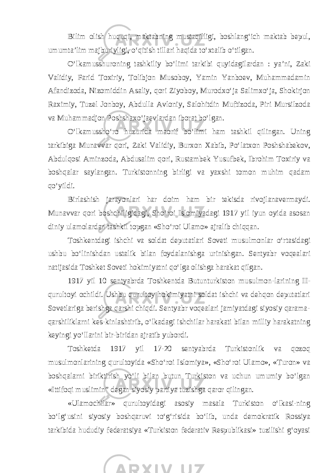 Bilim olish huquqi, maktabning mustaqilligi, boshlang‘ich maktab bepul, umumta’lim majburiyligi, o‘qitish tillari haqida to‘xtalib o‘tilgan. O‘lkamusshuroning tashkiliy bo‘limi tarkibi quyidagilardan : ya’ni, Zaki Validiy, Farid Toxiriy, Tolibjon Musoboy, Yamin Yanboev, Muhammadamin Afandizoda, Nizomiddin A saliy, qori Ziyoboy, Murodxo‘ja Salimxo‘ja, Shokirjon Raximiy, Tuzel Jonboy, Abdulla Avloniy, Salohitdin Muftizoda, Piri Mursilzoda va Muhammadjon Poshshaxo‘jaevlar dan iborat bo‘lgan. O‘lkamussho‘ro huzurida maorif bo‘limi ham tashkil qilingan. Uning tarkibiga Munavvar qori, Zaki Validiy, Burxon Xabib, Po‘latxon Poshshabekov, Abdulqosi Aminzoda, Abdusalim qori, Rustambek Yusufbek, Ibrohim Toxiriy va boshqalar saylangan. Turkistonning birligi va yaxshi tomon muhim qadam qo‘yildi. Birlashish jarayonlari har doim ham bir tekisda rivojlanavermaydi. Munavvar qori boshchiligidagi, Sho‘roi Islomiyadagi 1917 yil iyun oyida asosan diniy ulamolardan tashkil topgan «Sho‘roi Ulamo» ajralib chiqqan. Toshkentdagi ishchi va soldat deputatlari Soveti musulmonlar o‘rtasidagi ushbu bo‘linishdan ustalik bilan foydalanishga urinishgan. Sentyabr voqealari natijasida Toshket Soveti hokimiyatni qo‘lga olishga harakat qilgan. 1917 yil 10 sentyabrda Toshkentda Butunturkiston musulmon-larining II - qurultoyi ochildi. Ushbu qurultoy hokimiyatni soldat ishchi va dehqon deputatlari Sovetlariga berishga qarshi chiqdi. Sentyabr voqealari jamiyatdagi siyosiy qarama- qarshiliklarni kes-kinlashtirib, o‘lkadagi ishchilar harakati bilan milliy harakatning keyingi yo‘llarini bir-biridan ajratib yubordi. Toshketda 1917 yil 17-20 sentyabrda Turkistonlik va qozoq musulmonlarining qurultoyida «Sho‘roi Islomiya», «Sho‘roi Ulamo», «Turon» va boshqalarni biriktirish yo‘li bilan butun Turkiston va uchun umumiy bo‘lgan «Ittifoqi muslimin ” degan siyosiy partiya tuzishga qaror qilingan. «Ulamochilar» qurultoyidagi asosiy masala Turkiston o‘lkasi-ning bo‘lg‘usini siyosiy boshqaruvi to‘g‘risida bo‘lib, unda demokratik Rossiya tarkibida hududiy federatsiya «Turkiston federativ Respublikasi» tuzilishi g‘oyasi 