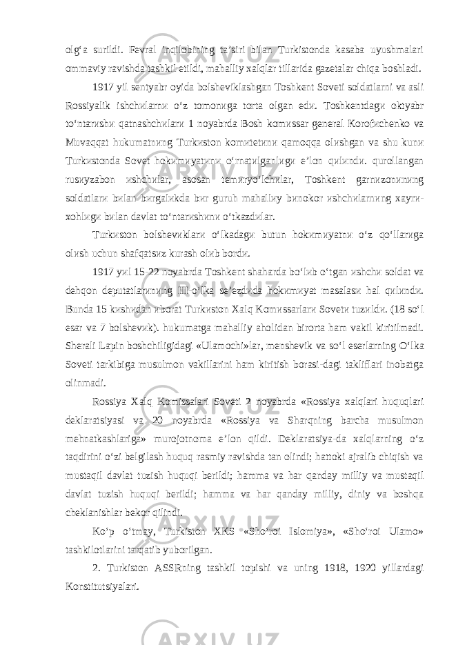 olg‘a surildi. Fevral inqilobining ta’siri bilan Turkistonda kasaba uyushmalari ommaviy ravishda tashkil etildi, mahalliy xalqlar tillarida gazetalar chiqa boshladi. 1917 yil sentyabr oyida bolsh e viklashgan Toshkent Soveti soldatlarni va asl i Rossiyalik ishch и larn и o ‘ z tomon и ga torta olgan ed и. Toshkentdag и o ktyabr to ‘ ntar и sh и qatnashch и lar и 1 noyabrda Bosh kom и ssar general Korof и chenko va Muvaqqat huk u matn и ng Turk и ston kom и tet и n и qamoqqa ol иshgan va shu kun и Turk и stonda Sovet hok и m и yat и n и o ‘ rnat и lganl и g и e ’ lon q и l и nd и. qurollangan rus и yzabon и shch и lar , asosan tem и ryo ‘ lch и lar , Toshkent garn и zon и n и ng soldatlar и b и lan b и rgal и kda b и r guruh mahall и y b и nokor и shch и larn и ng xayr и- xohl и g и b и lan davlat to ‘ ntar и sh и n и o ‘ tkazd и lar . Turk и ston bolsh e v и klar и o ‘ lkadag и butun hok и m и yatn и o ‘ z qo ‘ llar и ga ol и sh uchun shafqats и z kurash ol и b bord и. 1917 y и l 15-22 noyabrda Toshkent shaharda bo ‘ l и b o ‘ tgan и shch и solda t va dehqon deputatlar и n и ng III -o‘lka se’ezdиda hokиmиyat masalasи hal qиlиndи. Bunda 15 kиshиdan иborat Turkиston Xalq Komиssarlarи Sovetи tuzиldи. (18 so‘l esar va 7 bolshevиk). hukumatga mahall i y ahol i dan b i rorta ham vak i l k i r i t i lmad i . Sherali Lapin boshchiligidagi «Ulamochi»lar, menshevik va so‘l eserlarning O‘ lka S oveti tarkibiga musulmon vakillarini ham kiritish borasi-dagi takliflari inobatga olinmadi. Rossiya Xalq K omissalari Soveti 2 noyabrda «Rossiya xalqlari huquqlari deklaratsiyasi va 20 noyabrda «Rossiya va Sharqning barcha musulmon mehnatkashlariga» muroj o tnoma e’lon qildi. Deklaratsiya-da xalqlarning o‘z taqdirini o‘zi belgilash huquq rasmiy ravishda tan olindi; hattoki ajralib chiqish va mustaqil davlat tuzish huquqi berildi; hamma va har qanday milliy va mustaqil davlat tuzish huquqi berild i ; hamma va har qanday milliy, diniy va boshqa cheklanishlar bekor qilindi. Ko‘p o‘tmay, Turkiston XKS «Sho‘roi Islomiya», «Sho‘roi Ulamo» tashkilotlarini tarqatib yubor ilgan . 2. Turk i ston ASSRn i ng tashk i l top ishi va un i ng 1918, 1920 y i llardag i Konst i tuts i yalar i. 