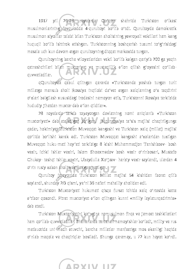 1917 y i l 26-28 noyabrda Q o ‘ qon shahr i da Turk i ston o ‘ lkas i musulmonlar i n i ng favqulodda 4- qurultoy i bo ‘ l i b o ‘ td i. Q urultoyd a demokrat i k musulmon z i yol i lar talab i b i lan Turk i ston ahol i s i n i ng yevropal i vak i llar i ham keng huquql i bo ‘ l i b i sht i rok et ishgan . Turk i stonn i ng boshqar i sh tuzum i to ‘ g ‘ r i s i dag i masala uch kun davom etgan qurultoyn i ng d i qqat markaz i da tur gan . Q urultoyn i ng barcha v i loyatlar i dan vak i l bo ‘ l i b kelgan qar i y i b 200 ga yaq i n qatnashch i lar i b i lan muxtor i yat va mustaq i ll i k e ’ lon q i l i sh g ‘ oyas i n i qo ‘ llab - quvvatlad i lar . q Q urultoyda qabul q i l i ngan qarorda « Turk i stonda yashab turgan turl i m i llatga mansub ahol i Ross i ya i nq i lob i da ’ vat etgan xal q larn i ng o ‘ z taqd i r i n i o ‘ zlar i belg i lash xusus i dag i i rodas i n i namoyon et i b , Turk i stonn i Ross i ya tark i b i da hudud i y j i hatdan muxtor deb e ’ lon q i ld i lar ». 28 noyabrda tark i b topayotgan davlatn i ng nom i an i qlan i b « Turk i ston muxtor i yat i» deb atalad i gan bo ‘ l gan. Butunross i ya ta ’ s i s majl i s i chaq i r i lgunga qadar , hok i m i yat Turk i ston Muvaqqat kengash i va Turk i ston xalq ( m i llat ) majl i s i qo ‘ l i da bo ‘ l i sh i kerak ed i. Turk i ston Muvaqqat kengash i a ’ zolar i dan tuz i lgan Muvaqqat huku - mat i hay ’ at i tark i b i ga 8 k i sh i Muhammadjon Tan i shboev - bosh vaz i r , i chk i i shlar vaz i r i, Islom Shoaxmedov bosh vaz i r o ‘ r i nbosar i, Mustafo Chukay - tashq i i shlar vaz i r i, Ubaydulla Xo ‘ jaev - harb i y vaz i r sayland i, ulardan 4 o ‘ r i n rus i y zabon ahol i vak i llar i ga ajrat i l gan . Q urultoy jarayon i da Turk i ston M i llat majl i s i 54 k i sh i dan i borat q i l i b sayland i, shunday 2/3 qismi, ya’ni 36 nafari mahalliy aholidan edi. Turkiston Muxtoriyati hukumati qisqa fursat ichida xalq o‘rtasida katta e’tibor qozondi. Fitrat muxtoriyat e’lon qilingan kunni «milliy laylaturqadrimiz» deb atadi. Turkiston Muxtoriyatini ko‘pgina nomusulmon firqa va jamoat tashkilotlari ham qo‘llab-quvvatladilar. Shaharlarda tantanali namoyishlar bo‘ladi, milliy va rus matbuotida uni madh etuvchi, barcha millatlar manfaatiga mos ekanligi haqida o‘nlab maqola va chaqiriqlar bosiladi. Shunga qaramay, u 72 kun hayot ko‘rdi. 