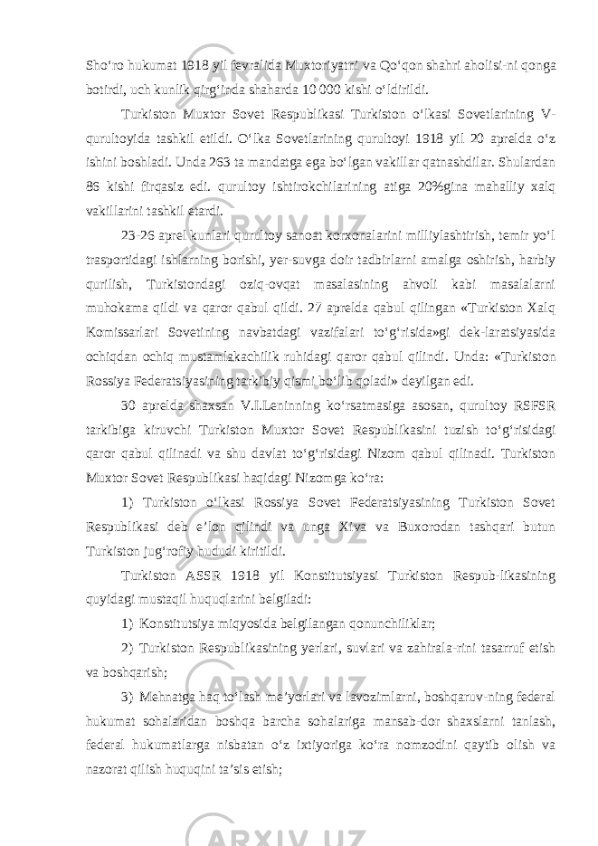 Sho‘ro huk u mat 1918 yil fevralida Muxtoriyatni va Q o‘qon shahri aholisi - ni qonga botirdi, uch kunlik qirg‘inda shaharda 10 000 kishi o‘ldirildi. Turk i ston Muxtor Sovet Respubl i kas i Turk i ston o‘lkasi Sovetlarining V - qurultoyida tashkil etildi. O‘lka Sovetlarining qurultoyi 1918 yil 20 aprelda o‘z ishini boshladi. Unda 263 ta mandatga ega bo‘lgan vakillar qatnashdilar. Shulardan 86 kishi firqasiz edi. qurultoy ishtirokchilarining atiga 20%gina mahalliy xalq vakillarini tashkil etardi. 23-26 aprel kunlari qurultoy sanoat korxonalarini milliylashtirish, temir yo‘l trasportidagi ishlarning borishi, yer-suvga doir tadbirlarni amalga oshirish, harbiy qurilish, Turkistondagi oziq-ovqat masalasining ahvoli kabi masalalarni muhokama qildi va qaror qabul qildi. 27 aprelda qabul qilingan «Turkiston Xalq Komissarlari Sovetining navbatdagi vazifalari to‘g‘risida»gi dek-laratsiyasida ochiqdan ochiq mustamlakachilik ruhidagi qaror qabul qilindi. Unda : « Turk i ston Ross i ya Federats i yas i n i ng tark i b i y q i sm i bo ‘ l i b qolad i» dey i lgan ed i. 30 aprelda shaxsan V . I . Len i nn i ng ko ‘ rsatmas i ga asosan , qurultoy RSFSR tark i b i ga k i ruvch i Turk i ston Muxtor Sovet Respubl i kas i n i tuz i sh to ‘ g ‘ r i s i dag i qaror qabul q i l i nad i va shu davlat to ‘ g ‘ r i s i dag i N i zom qabul q i l i nad i. Turk i ston Muxtor Sovet Respubl i kas i haq i dag i N i zomga ko ‘ ra : 1) Turkiston o‘lkasi Rossiya Sovet Federatsiyasining Turkiston Sovet Respublikasi deb e’lon qilindi va unga Xiva va Buxorodan tashqari butun Turkiston jug‘rofiy hududi kiritildi. Turkiston ASSR 1918 yil Konstitutsiyasi Turkiston Respub-likasining q uyidagi mustaqil huquqlarini belgiladi: 1) Konstitutsiya miqyosi da belgilangan qonunchiliklar; 2) Turkiston Respublikasining yerlari, suvlari va zahirala-rini tasarruf etish va boshqarish; 3) Mehnatga haq to‘lash me’yorlari va lavozimlarni, boshqaruv-ning federal hukumat sohalaridan boshqa barcha sohalariga mansab-dor shaxslarni tanlash, federal hukumatlarga nisbatan o‘z ixtiyoriga ko‘ra nomzodini qaytib olish va nazorat qilish huquqini ta’sis etish; 