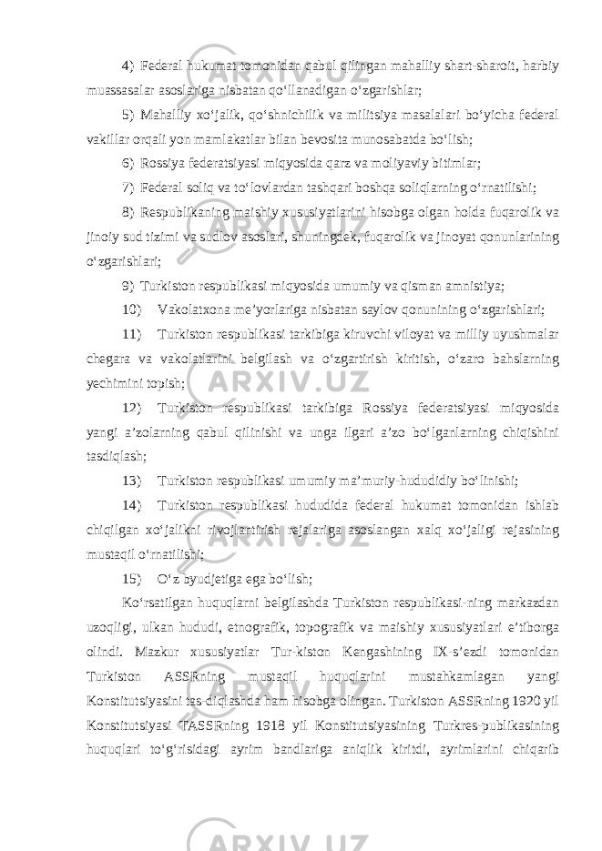 4) Federal hukumat tomonidan qabul qilingan mahalliy shart-sharoit, harbiy muassasalar asoslariga nisbatan qo‘llanadigan o‘zgarishlar; 5) Mahalliy xo‘jalik, qo‘shnichilik va militsiya masalalari bo‘yicha federal vakillar orqali yon mamlakatlar bilan bevosita munosabatda bo‘lish; 6) Rossiya federatsiyasi miqyosida qarz va moliyaviy bitimlar; 7) Federal soliq va to‘lovlardan tashqari b oshqa soliqlarning o‘rnatilishi; 8) Respublikaning maishiy xususiyatlarini hisobga olgan holda fuqarolik va jinoiy sud tizimi va sudlov asoslari, shuningdek, fuqarolik va jinoyat qonunlarining o‘zgarishlari; 9) Turkiston respublikasi miqyosida umumiy va qisman amnistiya; 10) Vakolatxona me’yorlariga nisbatan saylov qonunining o‘zgarishlari; 11) Turkiston respublikasi tarkibiga kiruvchi viloyat va milliy uyushmalar chegara va vakolatlarini belgilash va o‘zgartirish kiritish, o‘zaro bahslarning yechimini topish; 12) Turkiston respublikasi tarkibiga Rossiya federatsiyasi miqyosida yangi a’zolarning qabul qilinishi va unga ilgari a’zo bo‘lganlarning chiqishini tasdiqlash; 13) Turkiston respublikasi umumiy ma’muriy-hududidiy bo‘linishi; 14) Turkiston respublikasi hududida federal hukumat tomonidan ishlab chiqilgan xo‘jalikni rivojlantirish rejalariga asoslangan xalq xo‘jaligi rejasining mustaqil o‘rnatilishi; 15) O‘z byudjetiga ega bo‘lish; Ko‘rsatilgan huquqlarni belgilashda Turkiston respublikasi-ning markazdan uzoqligi, ulkan hududi, etnografik, topografik va maishiy xususiyatlari e’tiborga olindi. Mazkur xususiyatlar Tur-kiston Kengashining IX-s’ezdi tomonidan Turkiston ASSRning mustaqil huquqlarini mustahkamlagan yangi Konstitutsiyasini tas-diqlashda ham hisobga olingan. Turkiston ASSRning 1920 yil Konstitutsiyasi TASSRning 1918 yil Konstitutsiyasining Turkres-publikasining huquqlari to‘g‘risidagi ayrim bandlariga aniqlik kiritdi, ayrimlarini chiqarib 