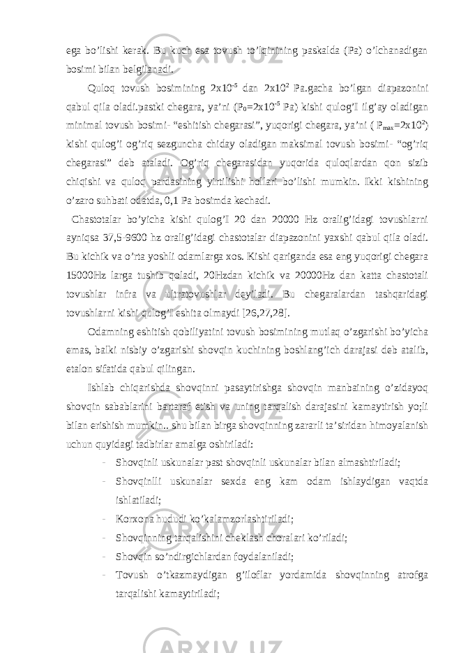 ega bo’lishi kerak. Bu kuch esa tovush to’lqinining paskalda (Pa) o’lchanadigan bosimi bilan belgilanadi. Quloq tovush bosimining 2x10 -5 dan 2x10 2 Pa.gacha bo’lgan diapazonini qabul qila oladi.pastki chegara, ya’ni (P 0 =2x10 -5 Pa) kishi qulog’I ilg’ay oladigan minimal tovush bosimi- “eshitish chegarasi”, yuqorigi chegara, ya’ni ( P max =2x10 2 ) kishi qulog’i og’riq sezguncha chiday oladigan maksimal tovush bosimi- “og’riq chegarasi” deb ataladi. Og’riq chegarasidan yuqorida quloqlardan qon sizib chiqishi va quloq pardasining yirtilishi hollari bo’lishi mumkin. Ikki kishining o’zaro suhbati odatda, 0,1 Pa bosimda kechadi. Chastotalar bo’yicha kishi qulog’I 20 dan 20000 Hz oralig’idagi tovushlarni ayniqsa 37,5-9600 hz oralig’idagi chastotalar diapazonini yaxshi qabul qila oladi. Bu kichik va o’rta yoshli odamlarga xos. Kishi qariganda esa eng yuqorigi chegara 15000Hz larga tushib qoladi, 20Hzdan kichik va 20000Hz dan katta chastotali tovushlar infra va ultratovushlar deyiladi. Bu chegaralardan tashqaridagi tovushlarni kishi qulog’I eshita olmaydi [26,27,28]. Odamning eshitish qobiliyatini tovush bosimining mutlaq o’zgarishi bo’yicha emas, balki nisbiy o’zgarishi shovqin kuchining boshlang’ich darajasi deb atalib, etalon sifatida qabul qilingan. Ishlab chiqarishda shovqinni pasaytirishga shovqin manbaining o’zidayoq shovqin sabablarini bartaraf etish va uning tarqalish darajasini kamaytirish yo;li bilan erishish mumkin.. shu bilan birga shovqinning zararli ta’siridan himoyalanish uchun quyidagi tadbirlar amalga oshiriladi: - Shovqinli uskunalar past shovqinli uskunalar bilan almashtiriladi; - Shovqinlli uskunalar sexda eng kam odam ishlaydigan vaqtda ishlatiladi; - Korxona hududi ko’kalamzorlashtiriladi; - Shovqinning tarqalishini cheklash choralari ko’riladi; - Shovqin so’ndirgichlardan foydalaniladi; - Tovush o’tkazmaydigan g’iloflar yordamida shovqinning atrofga tarqalishi kamaytiriladi; 