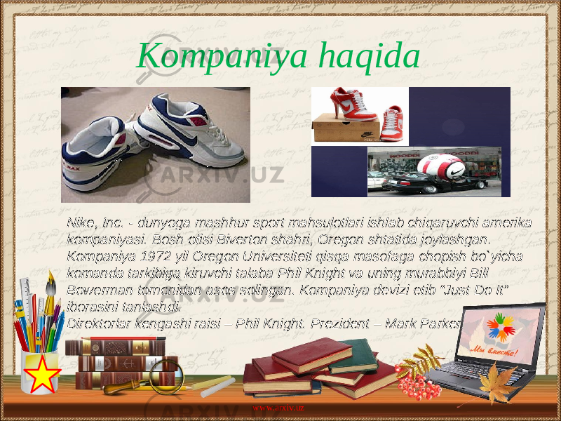 Kompaniya haqida Nike, Inc. - dunyoga mashhur sport mahsulotlari ishlab chiqaruvchi amerika kompaniyasi. Bosh ofisi Biverton shahri, Oregon shtatida joylashgan. Kompaniya 1972 yil Oregon Universiteti qisqa masofaga chopish bo`yicha komanda tarkibiga kiruvchi talaba Phil Knight va uning murabbiyi Bill Bowerman tomonidan asos solingan. Kompaniya devizi etib “Just Do It” iborasini tanlashdi. Direktorlar kengashi raisi – Phil Knight. Prezident – Mark Parker. www.arxiv.uz 